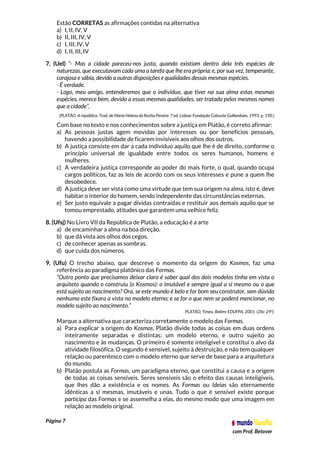 Página 7
com Prof. Betover
Estão CORRETAS as afirmações contidas na alternativa
a) I, II, IV, V
b) II, III, IV, V
c) I, III, IV, V
d) I, II, III, IV
7. (Uel) “- Mas a cidade pareceu-nos justa, quando existiam dentro dela três espécies de
naturezas, que executavam cada uma a tarefa que lhe era própria; e, por sua vez, temperante,
corajosa e sábia, devido a outras disposições e qualidades dessas mesmas espécies.
- É verdade.
- Logo, meu amigo, entenderemos que o indivíduo, que tiver na sua alma estas mesmas
espécies, merece bem, devido a essas mesmas qualidades, ser tratado pelos mesmos nomes
que a cidade”.
(PLATÃO. A república. Trad. de Maria Helena da Rocha Pereira. 7 ed. Lisboa: Fundação Calouste Gulbenkian, 1993. p. 190.)
Com base no texto e nos conhecimentos sobre a justiça em Platão, é correto afirmar:
a) As pessoas justas agem movidas por interesses ou por benefícios pessoais,
havendo a possibilidade de ficarem invisíveis aos olhos dos outros.
b) A justiça consiste em dar a cada indivíduo aquilo que lhe é de direito, conforme o
princípio universal de igualdade entre todos os seres humanos, homens e
mulheres.
c) A verdadeira justiça corresponde ao poder do mais forte, o qual, quando ocupa
cargos políticos, faz as leis de acordo com os seus interesses e pune a quem lhe
desobedece.
d) A justiça deve ser vista como uma virtude que tem sua origem na alma, isto é, deve
habitar o interior do homem, sendo independente das circunstâncias externas.
e) Ser justo equivale a pagar dívidas contraídas e restituir aos demais aquilo que se
tomou emprestado, atitudes que garantem uma velhice feliz.
8. (Ufsj) No Livro VII da República de Platão, a educação é a arte
a) de encaminhar a alma na boa direção.
b) que dá vista aos olhos dos cegos.
c) de conhecer apenas as sombras.
d) que cuida dos números.
9. (Ufu) O trecho abaixo, que descreve o momento da origem do Kosmos, faz uma
referência ao paradigma platônico das Formas.
“Outro ponto que precisamos deixar claro é saber qual dos dois modelos tinha em vista o
arquiteto quando o construiu (o Kosmos): o imutável e sempre igual a si mesmo ou o que
está sujeito ao nascimento? Ora, se este mundo é belo e for bom seu construtor, sem dúvida
nenhuma este fixara a vista no modelo eterno; e se for o que nem se poderá mencionar, no
modelo sujeito ao nascimento.”
PLATÃO, Timeu. Belém: EDUFPA, 2001. (28c-29ª).
Marque a alternativa que caracteriza corretamente o modelo das Formas.
a) Para explicar a origem do Kosmos, Platão divide todas as coisas em duas ordens
inteiramente separadas e distintas: um modelo eterno, e outro sujeito ao
nascimento e às mudanças. O primeiro é somente inteligível e constitui o alvo da
atividade filosófica. O segundo é sensível, sujeito à destruição, e não tem qualquer
relação ou parentesco com o modelo eterno que serve de base para a arquitetura
do mundo.
b) Platão postula as Formas, um paradigma eterno, que constitui a causa e a origem
de todas as coisas sensíveis. Seres sensíveis são o efeito das causas inteligíveis,
que lhes dão a existência e os nomes. As Formas ou Ideias são eternamente
idênticas a si mesmas, imutáveis e unas. Tudo o que é sensível existe porque
participa das Formas e se assemelha a elas, do mesmo modo que uma imagem em
relação ao modelo original.
 