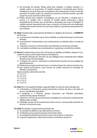 Página 8
com Prof. Betover
c) Na formação do Kosmos, Platão adota dois modelos: o modelo imutável e o
modelo sujeito ao nascimento. O modelo imutável é constituído pelas Formas
inteligíveis e serve de base para a arquitetura do mundo porque é belo e somente
pensável. O modelo sujeito ao nascimento constitui as Formas sensíveis, que dão
origem às coisas mutáveis e destrutíveis.
d) Platão postula dois modelos cosmológicos na sua Filosofia: o modelo bom e
eterno, e o modelo ruim e sensível. O modelo eterno representa o plano
arquitetônico do Kosmos, que se identifica unicamente com o que é inteligível. O
modelo sensível representa tudo o que é corporal. As Formas são uma duplicação
inteligível do mundo sensível e servem para explicar o parentesco do pensamento
com o divino.
10. (Ufsj) Considerando o pensamento de Platão na “Alegoria da Caverna”, é CORRETO
afirmar que
a) os prisioneiros entendem como única realidade o conhecimento que se afasta dos
sentidos.
b) os prisioneiros fundamentam o seu conhecimento na reflexão sobre o mundo da
caverna.
c) a opinião é certa de si mesma quanto mais afastada se encontra da verdade.
d) a verdadeira realidade, para os prisioneiros, é aquela que vai além dos sentidos.
11. (Ufma) Considerando os Livros VI e VII da obra A república, de Platão, coloque F ou V,
conforme sejam as afirmações Falsas ou Verdadeiras:
I. O método utilizado por Sócrates em seus diálogos ficou conhecido pela tradição
filosófica como fenomenologia.
II. “A alegoria da caverna” representa o conhecimento humano em seus estágios de
desenvolvimento.
III. Platão lança as bases da democracia e, ao mesmo tempo, faz críticas à aristocracia.
IV. Das ciências particulares, a que assume um caráter essencial na formação do
filósofo é a Geometria.
Agora, assinale a alternativa correta.
a) V, V, F, F
b) V, F, V, F
c) F, F, V, V
d) F, F, V, F
e) F, V, F, V
12. (Ufsj) Para a formação do filósofo, segundo Platão, as Ciências mais indicadas são
a) a Aritmética e a Geometria, porque favorecem o retorno da alma e são úteis, na
guerra, aos filósofos aprendizes.
b) a Geografia e a História, porque favorecem aos filósofos aprendizes
conhecimentos espaço-temporal.
c) a Química e a Física, porque estimulam a inteligência e esclarecem conhecimentos
obtidos pelos sentidos.
d) a Biologia, porque ela se ocupa do que nasce e morre, e do que pode aumentar ou
diminuir as forças do corpo.
13. (Ufsj) Para Platão, os governantes do Estado são
a) os verdadeiros dialéticos que defenderem as honras.
b) os filósofos que se prepararam para uma função nobre.
c) os verdadeiros filósofos que fizerem maior caso do dever e da justiça.
d) os generais geômetras capazes de executar as manobras de guerra.
 