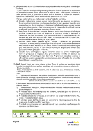 Página 9
com Prof. Betover
14. (Ufu) O trecho abaixo faz uma referência ao procedimento investigativo adotado por
Sócrates.
“O fato é que nunca ensinei pessoa alguma. Se alguém deseja ouvir-me quando falo ou me encontro
no desempenho de minha missão, quer se trate de moço ou velho (...) me disponho a responder a
todos por igual, assim os ricos como os pobres, ou se o preferirem, a formular-lhes perguntas,
ouvindo eles o que lhes falo.” PLATÃO. Apologia de Sócrates. Belém: EDUFPA, 2001. (33 a-b)
Marque a alternativa que melhor representa o “método” socrático.
a) Sócrates nada ensina porque apenas transmite aquilo que ouve de seu daímon.
Seu procedimento consiste em discursar, igualmente para qualquer ouvinte, com
longos discursos demonstrativos retirados da tradição poética ou com perguntas
que levem o interlocutor a fazer o mesmo. A ironia é o expediente utilizado contra
os adversários, cujo objetivo é somente a disputa verbal.
b) A profissão de ignorância e a ironia de Sócrates fazem parte de seu procedimento
geral de refutação por meio de perguntas e respostas breves (o élenkhos), e
constituem um meio de reverter os argumentos do interlocutor para fazê-lo cair
em contradição. A refutação socrática revela a presunção de saber do adversário,
pela insuficiência de suas definições e pela aporia.
c) Sócrates nunca ensina pessoa alguma, porque a profissão de ignorância
caracteriza o modo pelo qual encoraja seus discípulos a adquirirem sabedoria
diretamente do deus do Oráculo de Delfos. A ironia socrática é uma dissimulação
que, pela zombaria, revela as verdadeiras disposições do pequeno número dos
que se encontram aptos para a Filosofia.
d) Sócrates nunca ensina pessoa alguma sem antes testar sua aptidão filosófica por
meio de perguntas e respostas. Seu procedimento consiste em destruir as
definições do adversário por meio da ironia. A ignorância socrática encoraja o
adversário a revelar suas opiniões verdadeiras que, pela refutação, dão a medida
da aptidão para a vida filosófica.
15. (Uel) “Quando é, pois, que a alma atinge a verdade? Temos de um lado que, quando ela deseja
investigar com a ajuda do corpo qualquer questão que seja, o corpo, é claro, a engana radicalmente.
- Dizes uma verdade.
- Não é, por conseguinte, no ato de raciocinar, e não de outro modo, que a alma apreende, em parte,
a realidade de um ser?
- Sim.
[...] - E é este então o pensamento que nos guia: durante todo o tempo em que tivermos o corpo, e
nossa alma estiver misturada com essa coisa má, jamais possuiremos completamente o objeto de
nossos desejos! Ora, esse objeto é, como dizíamos, a verdade.”
(PLATÃO. Fédon. Trad. Jorge Paleikat e João Cruz Costa. São Paulo: Nova Cultural, 1987. p. 66-67.)
Com base no texto e nos conhecimentos sobre a concepção de verdade em Platão, é
correto afirmar:
a) O conhecimento inteligível, compreendido como verdade, está contido nas ideias
que a alma possui.
b) A verdade reside na contemplação das sombras, refletidas pela luz exterior e
projetadas no mundo sensível.
c) A verdade consiste na fidelidade, e como Deus é o único verdadeiramente fiel,
então a verdade reside em Deus.
d) A principal tarefa da filosofia está em aproximar o máximo possível a alma do
corpo para, dessa forma, obter a verdade.
e) A verdade encontra-se na correspondência entre um enunciado e os fatos que ele
aponta no mundo sensível.
Gabarito
1.C 2.B 3.C 4.B 5.C 6.D 7.D 8.A 9.B 10.C
11.E 12.A 13.C 14.B 15.A
 