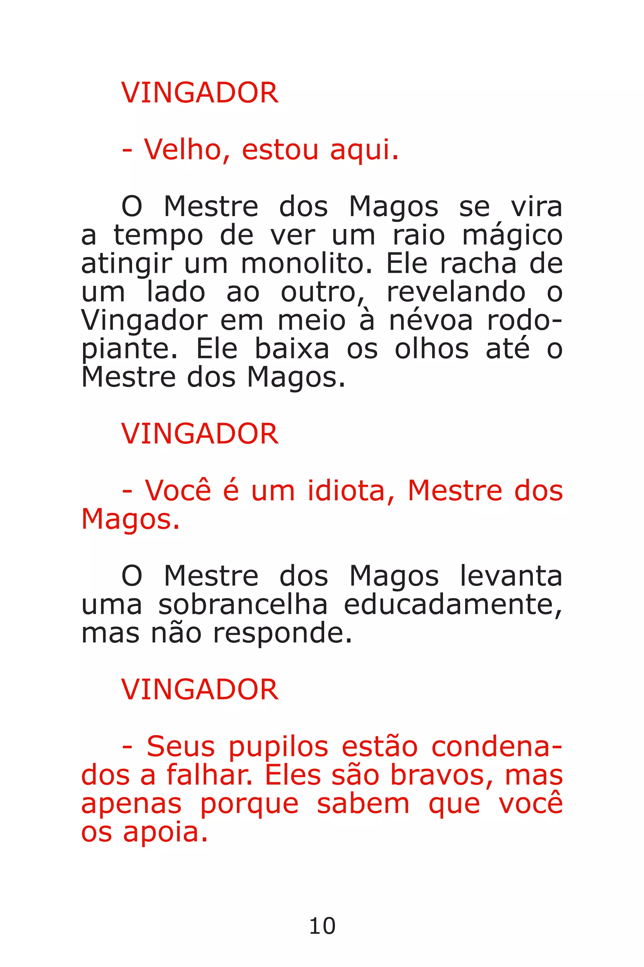 10
VINGADOR
- Velho, estou aqui.
O Mestre dos Magos se vira
a tempo de ver um raio mágico
atingir um monolito. Ele racha de
um lado ao outro, revelando o
Vingador em meio à névoa rodo-
piante. Ele baixa os olhos até o
Mestre dos Magos.
VINGADOR
- Você é um idiota, Mestre dos
Magos.
O Mestre dos Magos levanta
uma sobrancelha educadamente,
mas não responde.
VINGADOR
- Seus pupilos estão condena-
dos a falhar. Eles são bravos, mas
apenas porque sabem que você
os apoia.
Caverna do Dragão.indd 7/3/2002, 16:3710-11
 