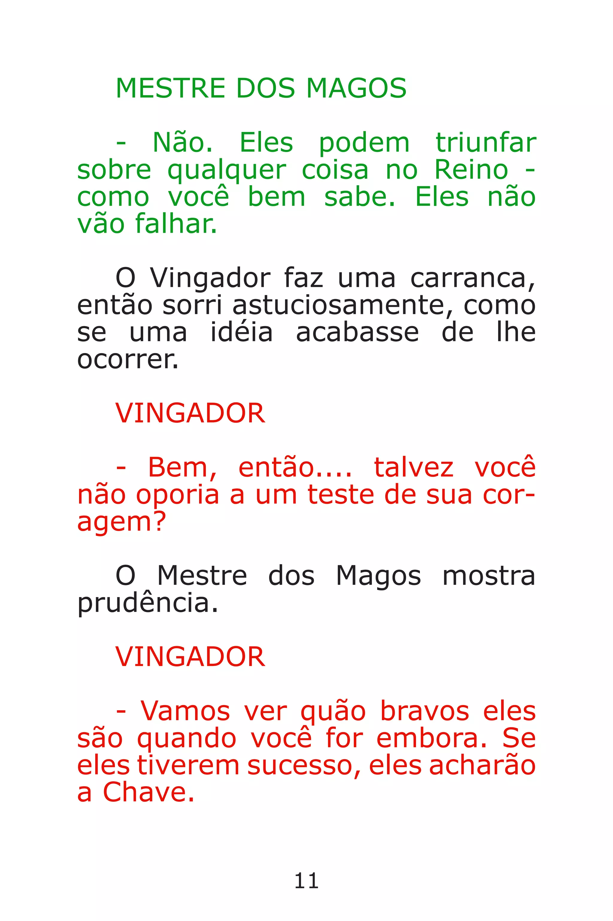 11
MESTRE DOS MAGOS
- Não. Eles podem triunfar
sobre qualquer coisa no Reino -
como você bem sabe. Eles não
vão falhar.
O Vingador faz uma carranca,
então sorri astuciosamente, como
se uma idéia acabasse de lhe
ocorrer.
VINGADOR
- Bem, então.... talvez você
não oporia a um teste de sua cor-
agem?
O Mestre dos Magos mostra
prudência.
VINGADOR
- Vamos ver quão bravos eles
são quando você for embora. Se
eles tiverem sucesso, eles acharão
a Chave.
Caverna do Dragão.indd 7/3/2002, 16:3710-11
 