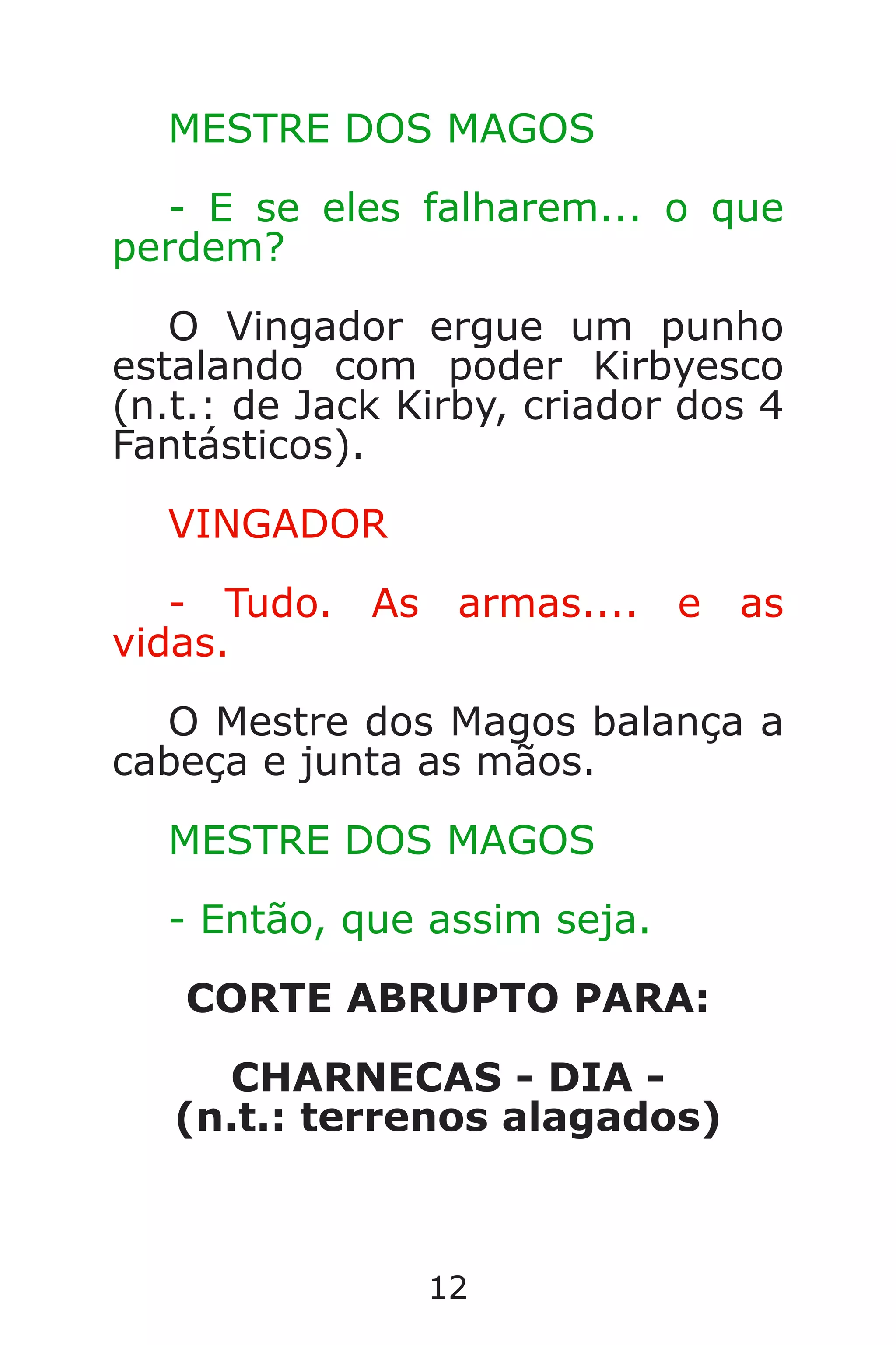 12
MESTRE DOS MAGOS
- E se eles falharem... o que
perdem?
O Vingador ergue um punho
estalando com poder Kirbyesco
(n.t.: de Jack Kirby, criador dos 4
Fantásticos).
VINGADOR
- Tudo. As armas.... e as
vidas.
O Mestre dos Magos balança a
cabeça e junta as mãos.
MESTRE DOS MAGOS
- Então, que assim seja.
CORTE ABRUPTO PARA:
CHARNECAS - DIA -
(n.t.: terrenos alagados)
Caverna do Dragão.indd 7/3/2002, 16:3712-13
 