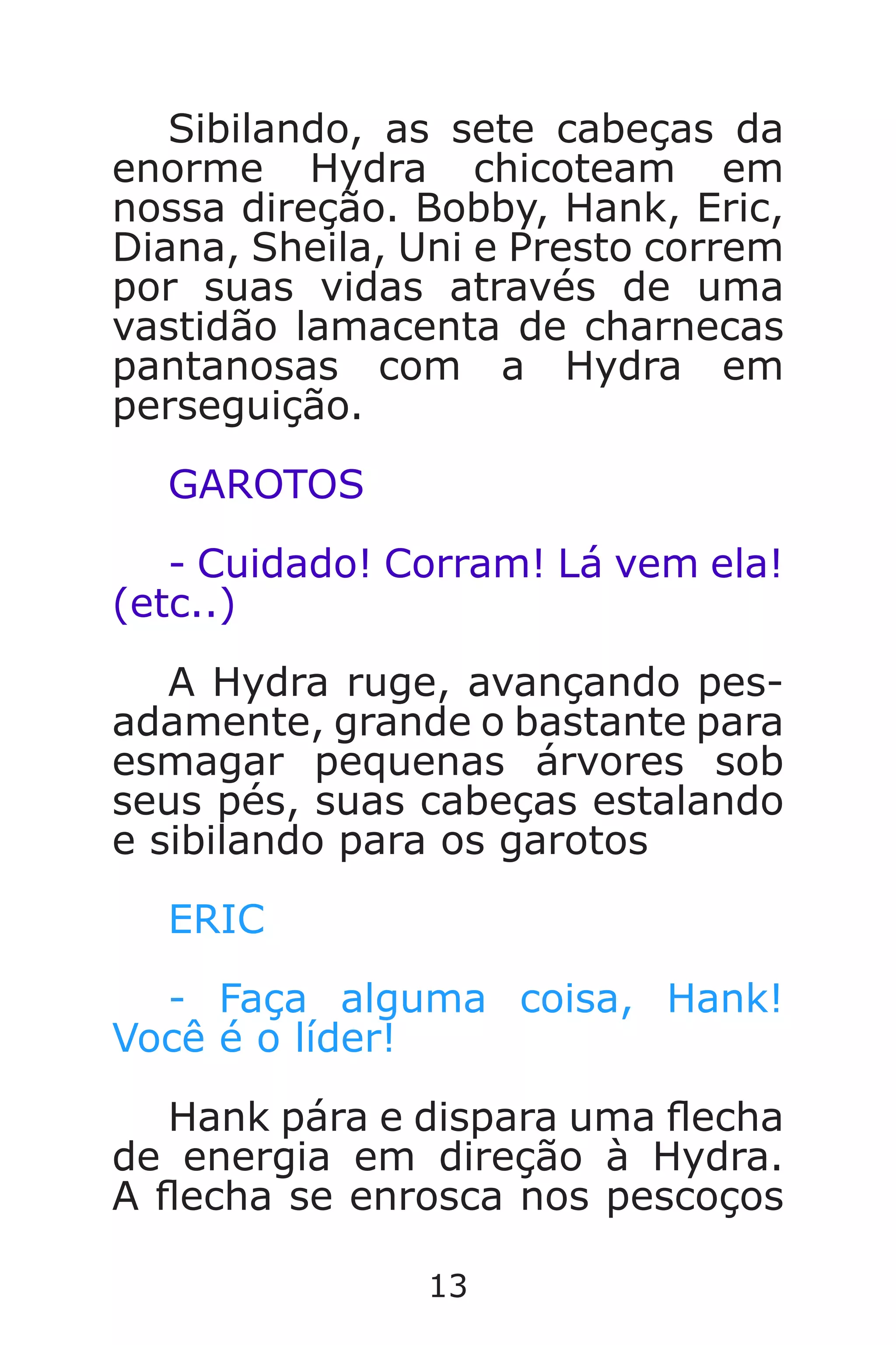 13
Sibilando, as sete cabeças da
enorme Hydra chicoteam em
nossa direção. Bobby, Hank, Eric,
Diana, Sheila, Uni e Presto correm
por suas vidas através de uma
vastidão lamacenta de charnecas
pantanosas com a Hydra em
perseguição.
GAROTOS
- Cuidado! Corram! Lá vem ela!
(etc..)
A Hydra ruge, avançando pes-
adamente, grande o bastante para
esmagar pequenas árvores sob
seus pés, suas cabeças estalando
e sibilando para os garotos
ERIC
- Faça alguma coisa, Hank!
Você é o líder!
Hank pára e dispara uma echa
de energia em direção à Hydra.
A echa se enrosca nos pescoços
Caverna do Dragão.indd 7/3/2002, 16:3712-13
 