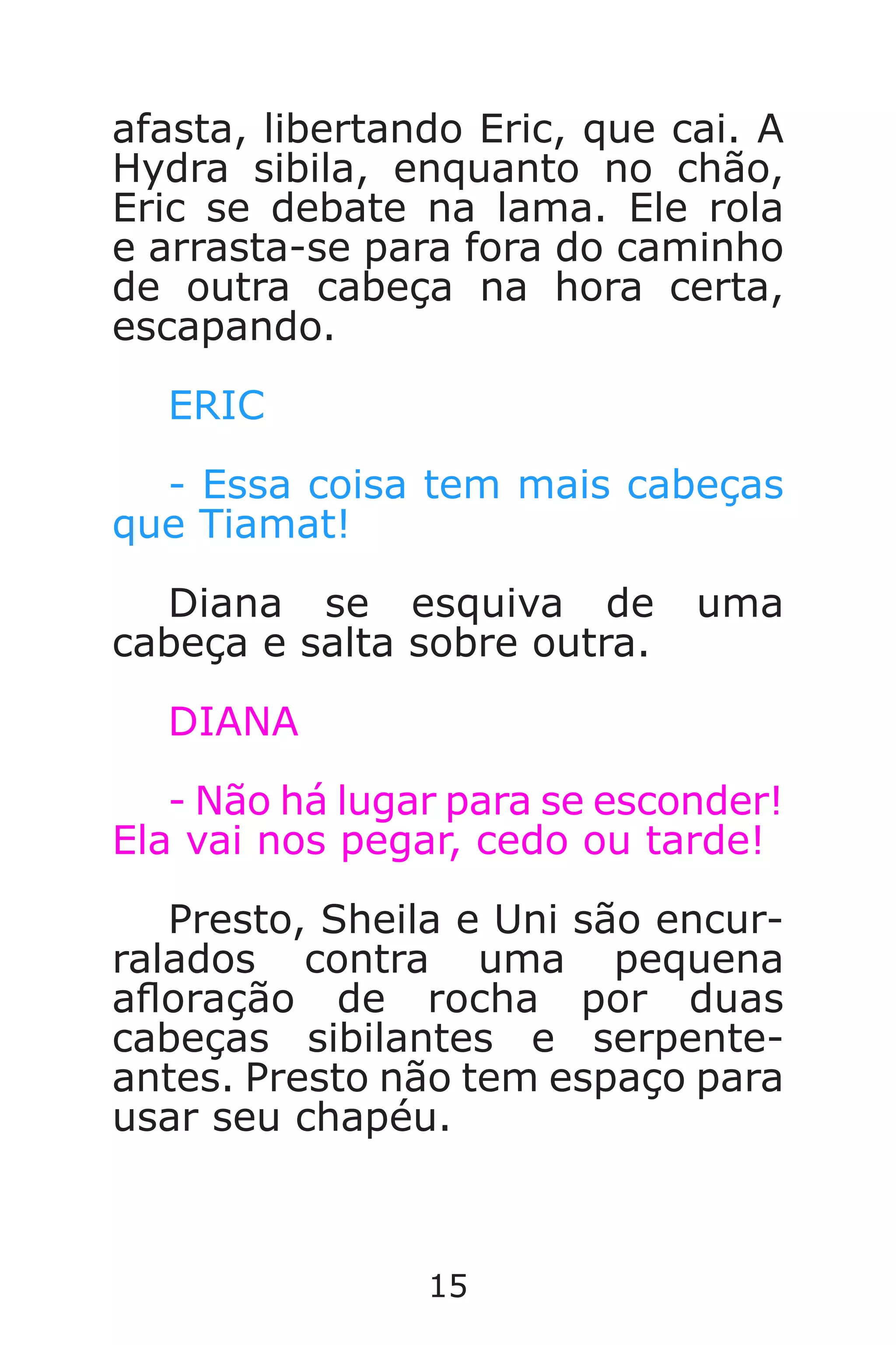15
afasta, libertando Eric, que cai. A
Hydra sibila, enquanto no chão,
Eric se debate na lama. Ele rola
e arrasta-se para fora do caminho
de outra cabeça na hora certa,
escapando.
ERIC
- Essa coisa tem mais cabeças
que Tiamat!
Diana se esquiva de uma
cabeça e salta sobre outra.
DIANA
- Não há lugar para se esconder!
Ela vai nos pegar, cedo ou tarde!
Presto, Sheila e Uni são encur-
ralados contra uma pequena
aoração de rocha por duas
cabeças sibilantes e serpente-
antes. Presto não tem espaço para
usar seu chapéu.
Caverna do Dragão.indd 7/3/2002, 16:3714-15
 