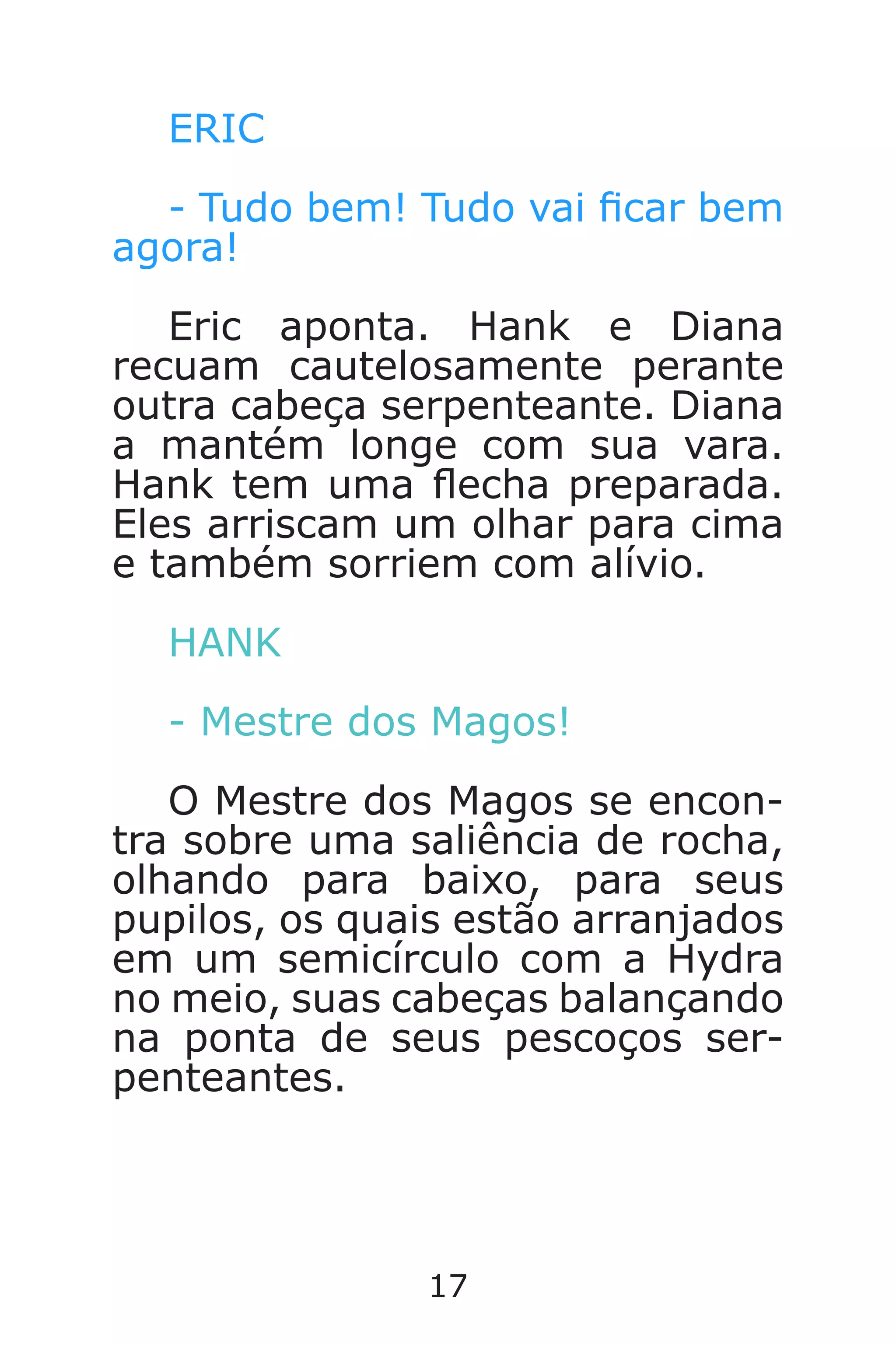 17
ERIC
- Tudo bem! Tudo vai car bem
agora!
Eric aponta. Hank e Diana
recuam cautelosamente perante
outra cabeça serpenteante. Diana
a mantém longe com sua vara.
Hank tem uma echa preparada.
Eles arriscam um olhar para cima
e também sorriem com alívio.
HANK
- Mestre dos Magos!
O Mestre dos Magos se encon-
tra sobre uma saliência de rocha,
olhando para baixo, para seus
pupilos, os quais estão arranjados
em um semicírculo com a Hydra
no meio, suas cabeças balançando
na ponta de seus pescoços ser-
penteantes.
Caverna do Dragão.indd 7/3/2002, 16:3716-17
 