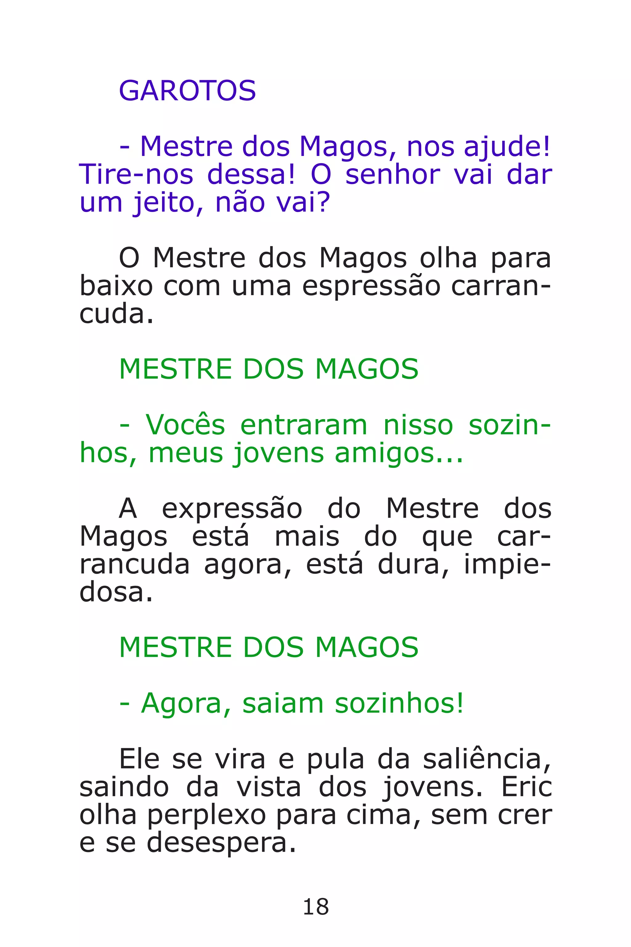 18
GAROTOS
- Mestre dos Magos, nos ajude!
Tire-nos dessa! O senhor vai dar
um jeito, não vai?
O Mestre dos Magos olha para
baixo com uma espressão carran-
cuda.
MESTRE DOS MAGOS
- Vocês entraram nisso sozin-
hos, meus jovens amigos...
A expressão do Mestre dos
Magos está mais do que car-
rancuda agora, está dura, impie-
dosa.
MESTRE DOS MAGOS
- Agora, saiam sozinhos!
Ele se vira e pula da saliência,
saindo da vista dos jovens. Eric
olha perplexo para cima, sem crer
e se desespera.
Caverna do Dragão.indd 7/3/2002, 16:3718-19
 