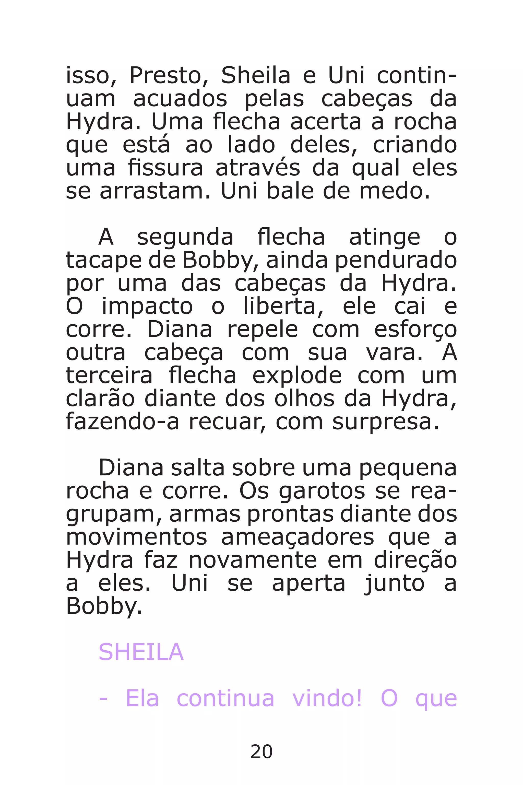 20
isso, Presto, Sheila e Uni contin-
uam acuados pelas cabeças da
Hydra. Uma echa acerta a rocha
que está ao lado deles, criando
uma ssura através da qual eles
se arrastam. Uni bale de medo.
A segunda echa atinge o
tacape de Bobby, ainda pendurado
por uma das cabeças da Hydra.
O impacto o liberta, ele cai e
corre. Diana repele com esforço
outra cabeça com sua vara. A
terceira echa explode com um
clarão diante dos olhos da Hydra,
fazendo-a recuar, com surpresa.
Diana salta sobre uma pequena
rocha e corre. Os garotos se rea-
grupam, armas prontas diante dos
movimentos ameaçadores que a
Hydra faz novamente em direção
a eles. Uni se aperta junto a
Bobby.
SHEILA
- Ela continua vindo! O que
Caverna do Dragão.indd 7/3/2002, 16:3720-21
 