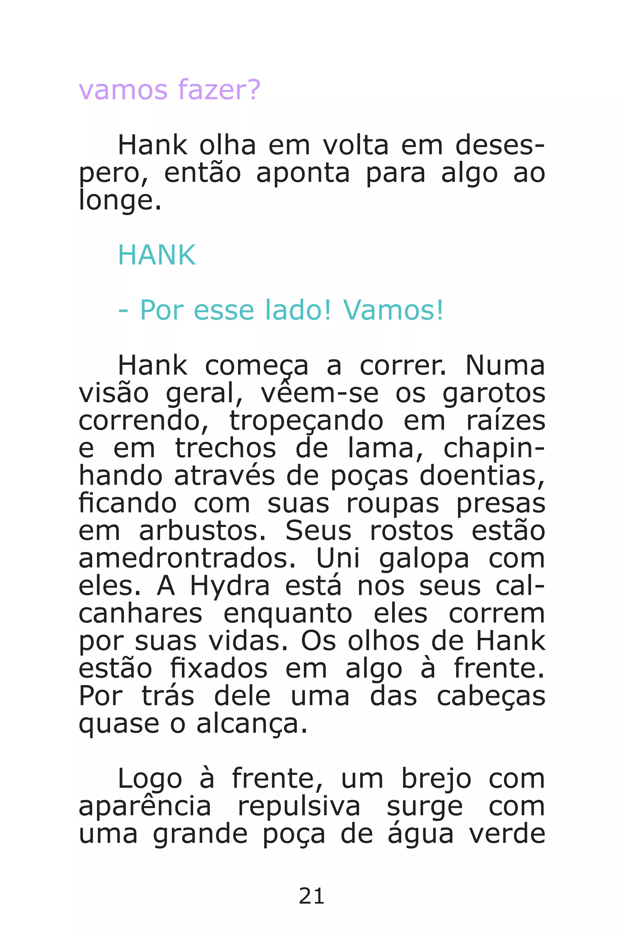 21
vamos fazer?
Hank olha em volta em deses-
pero, então aponta para algo ao
longe.
HANK
- Por esse lado! Vamos!
Hank começa a correr. Numa
visão geral, vêem-se os garotos
correndo, tropeçando em raízes
e em trechos de lama, chapin-
hando através de poças doentias,
cando com suas roupas presas
em arbustos. Seus rostos estão
amedrontrados. Uni galopa com
eles. A Hydra está nos seus cal-
canhares enquanto eles correm
por suas vidas. Os olhos de Hank
estão xados em algo à frente.
Por trás dele uma das cabeças
quase o alcança.
Logo à frente, um brejo com
aparência repulsiva surge com
uma grande poça de água verde
Caverna do Dragão.indd 7/3/2002, 16:3720-21
 