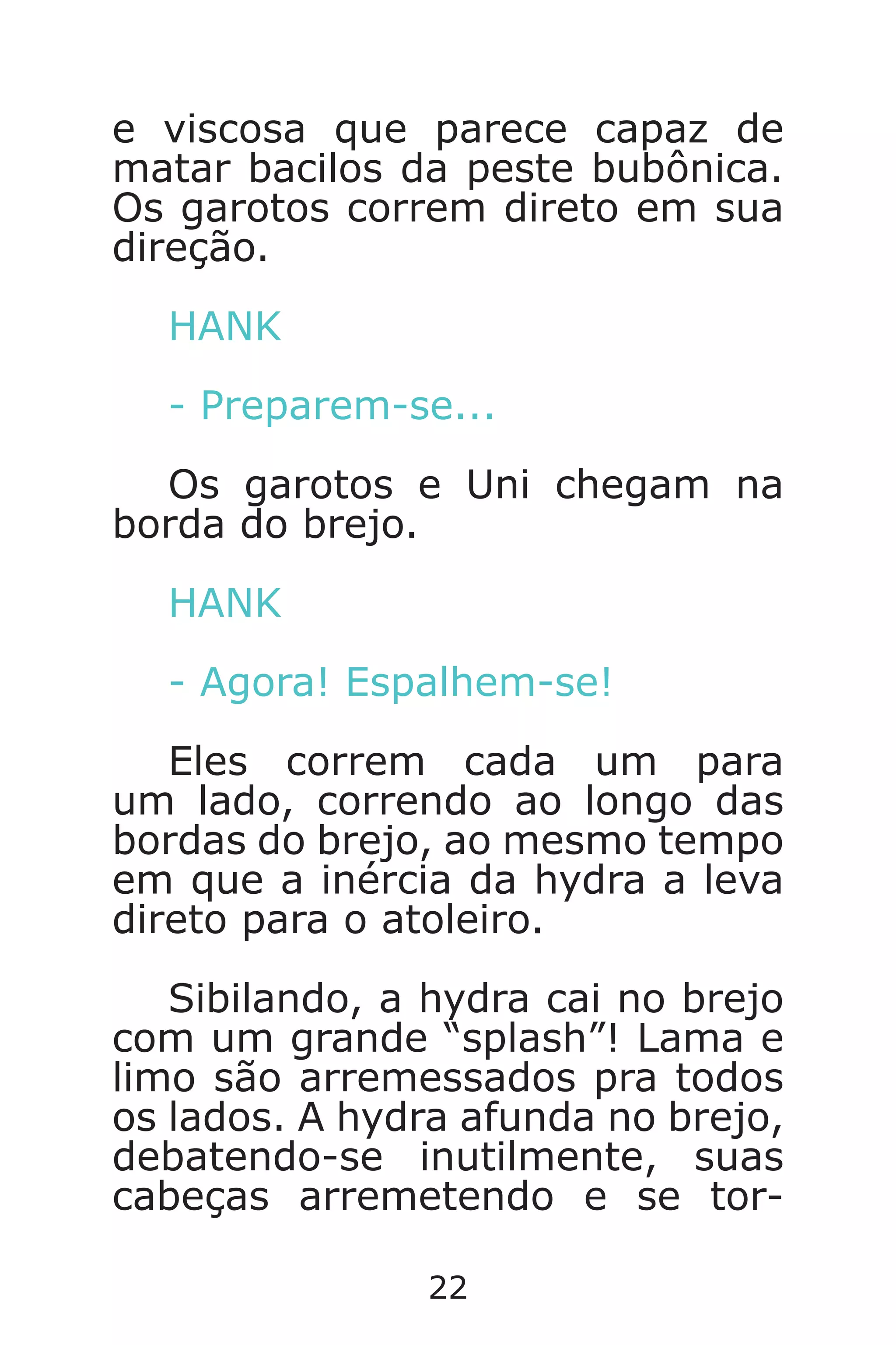 22
e viscosa que parece capaz de
matar bacilos da peste bubônica.
Os garotos correm direto em sua
direção.
HANK
- Preparem-se...
Os garotos e Uni chegam na
borda do brejo.
HANK
- Agora! Espalhem-se!
Eles correm cada um para
um lado, correndo ao longo das
bordas do brejo, ao mesmo tempo
em que a inércia da hydra a leva
direto para o atoleiro.
Sibilando, a hydra cai no brejo
com um grande “splash”! Lama e
limo são arremessados pra todos
os lados. A hydra afunda no brejo,
debatendo-se inutilmente, suas
cabeças arremetendo e se tor-
Caverna do Dragão.indd 7/3/2002, 16:3722-23
 