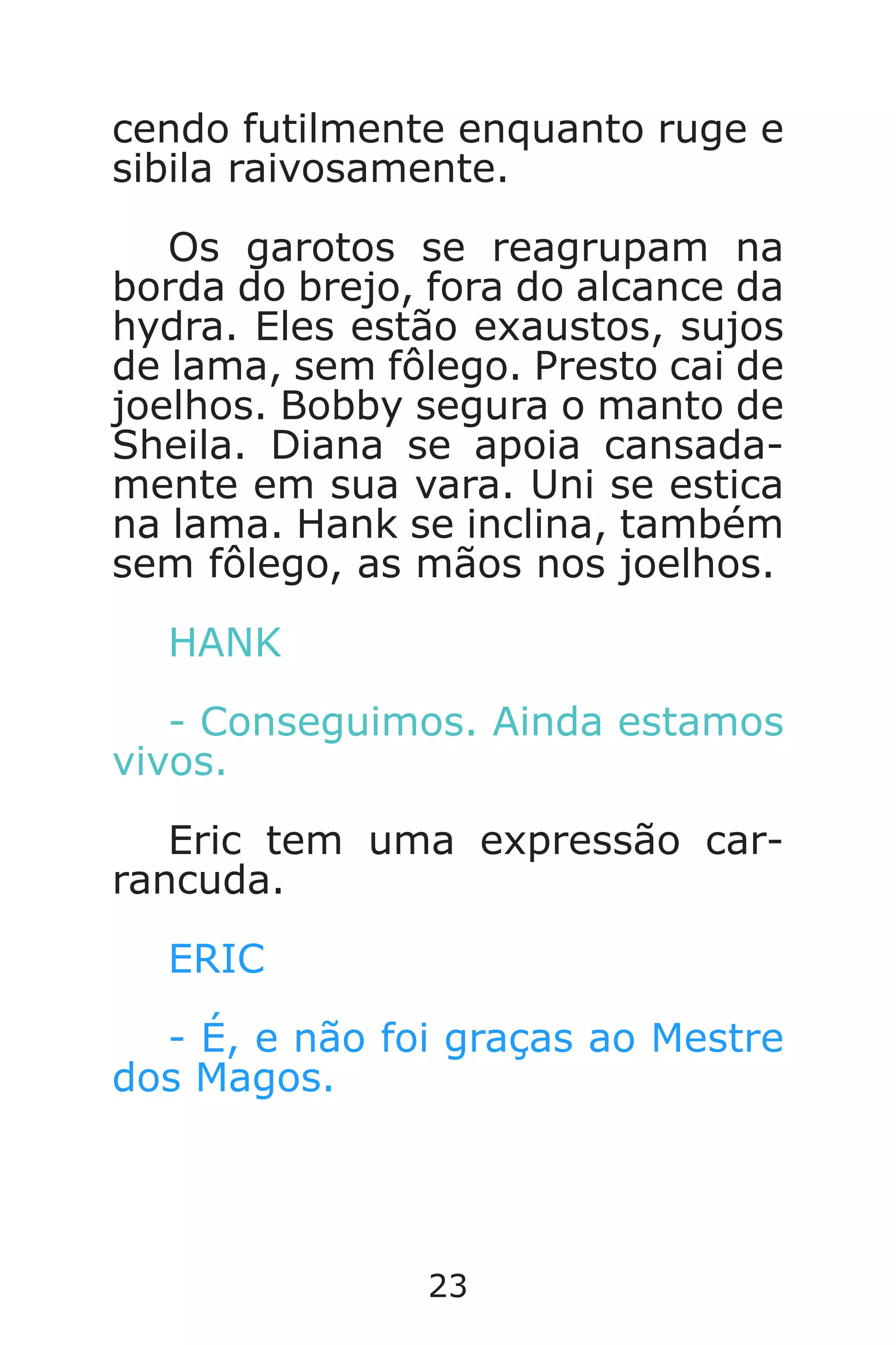 23
cendo futilmente enquanto ruge e
sibila raivosamente.
Os garotos se reagrupam na
borda do brejo, fora do alcance da
hydra. Eles estão exaustos, sujos
de lama, sem fôlego. Presto cai de
joelhos. Bobby segura o manto de
Sheila. Diana se apoia cansada-
mente em sua vara. Uni se estica
na lama. Hank se inclina, também
sem fôlego, as mãos nos joelhos.
HANK
- Conseguimos. Ainda estamos
vivos.
Eric tem uma expressão car-
rancuda.
ERIC
- É, e não foi graças ao Mestre
dos Magos.
Caverna do Dragão.indd 7/3/2002, 16:3722-23
 