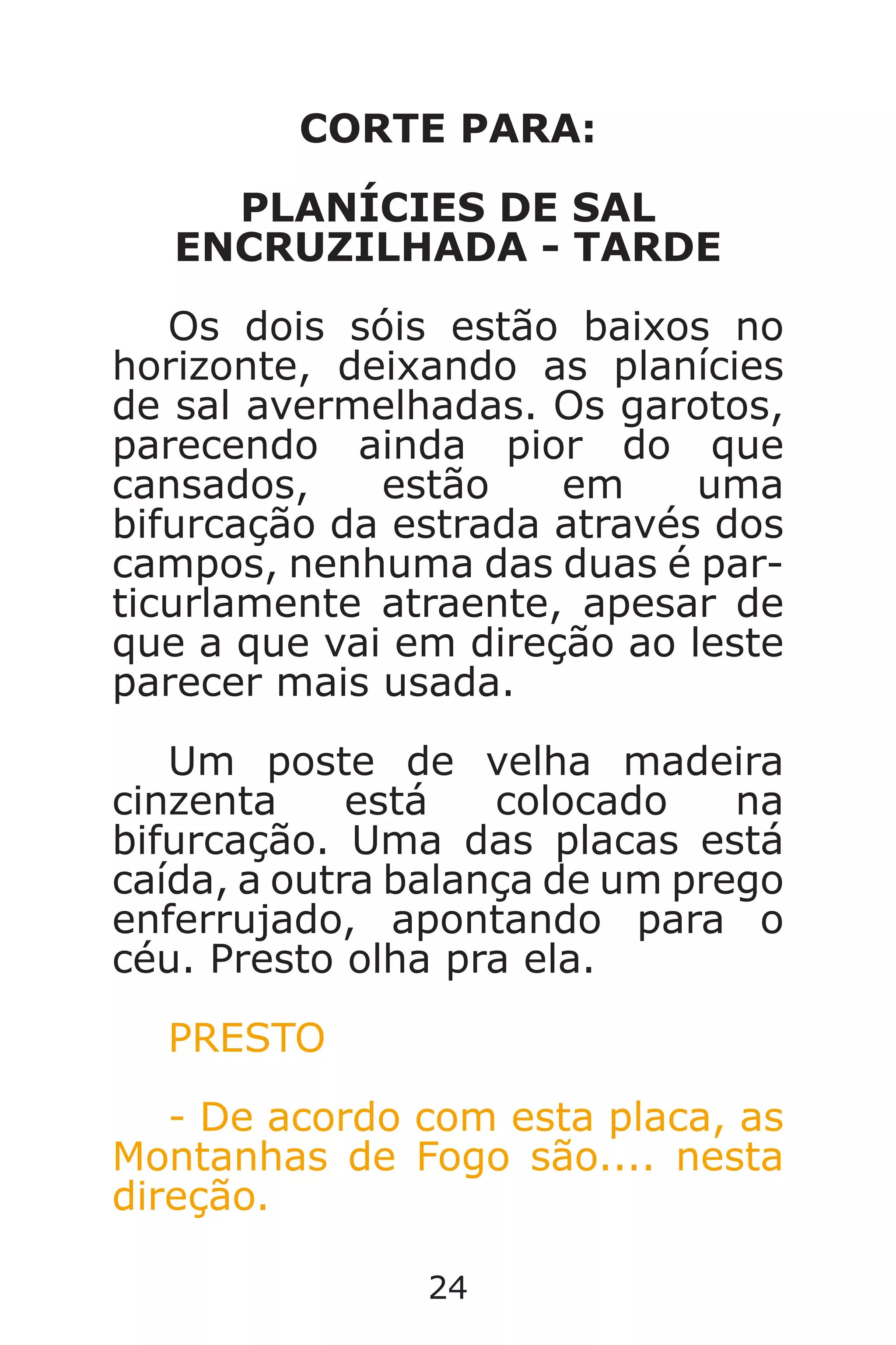 24
CORTE PARA:
PLANÍCIES DE SAL
ENCRUZILHADA - TARDE
Os dois sóis estão baixos no
horizonte, deixando as planícies
de sal avermelhadas. Os garotos,
parecendo ainda pior do que
cansados, estão em uma
bifurcação da estrada através dos
campos, nenhuma das duas é par-
ticurlamente atraente, apesar de
que a que vai em direção ao leste
parecer mais usada.
Um poste de velha madeira
cinzenta está colocado na
bifurcação. Uma das placas está
caída, a outra balança de um prego
enferrujado, apontando para o
céu. Presto olha pra ela.
PRESTO
- De acordo com esta placa, as
Montanhas de Fogo são.... nesta
direção.
Caverna do Dragão.indd 7/3/2002, 16:3724-25
 