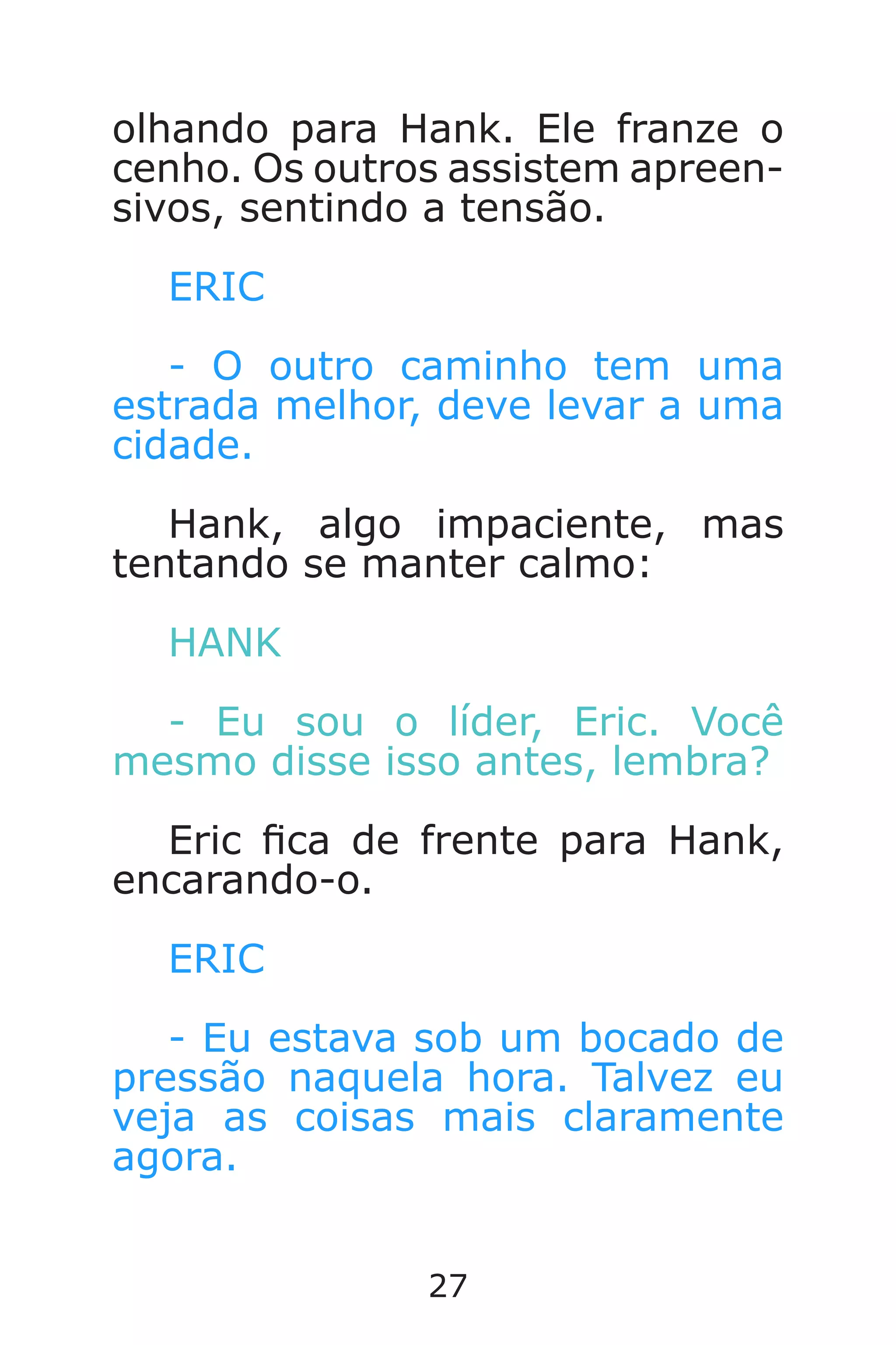 27
olhando para Hank. Ele franze o
cenho. Os outros assistem apreen-
sivos, sentindo a tensão.
ERIC
- O outro caminho tem uma
estrada melhor, deve levar a uma
cidade.
Hank, algo impaciente, mas
tentando se manter calmo:
HANK
- Eu sou o líder, Eric. Você
mesmo disse isso antes, lembra?
Eric ca de frente para Hank,
encarando-o.
ERIC
- Eu estava sob um bocado de
pressão naquela hora. Talvez eu
veja as coisas mais claramente
agora.
Caverna do Dragão.indd 7/3/2002, 16:3726-27
 