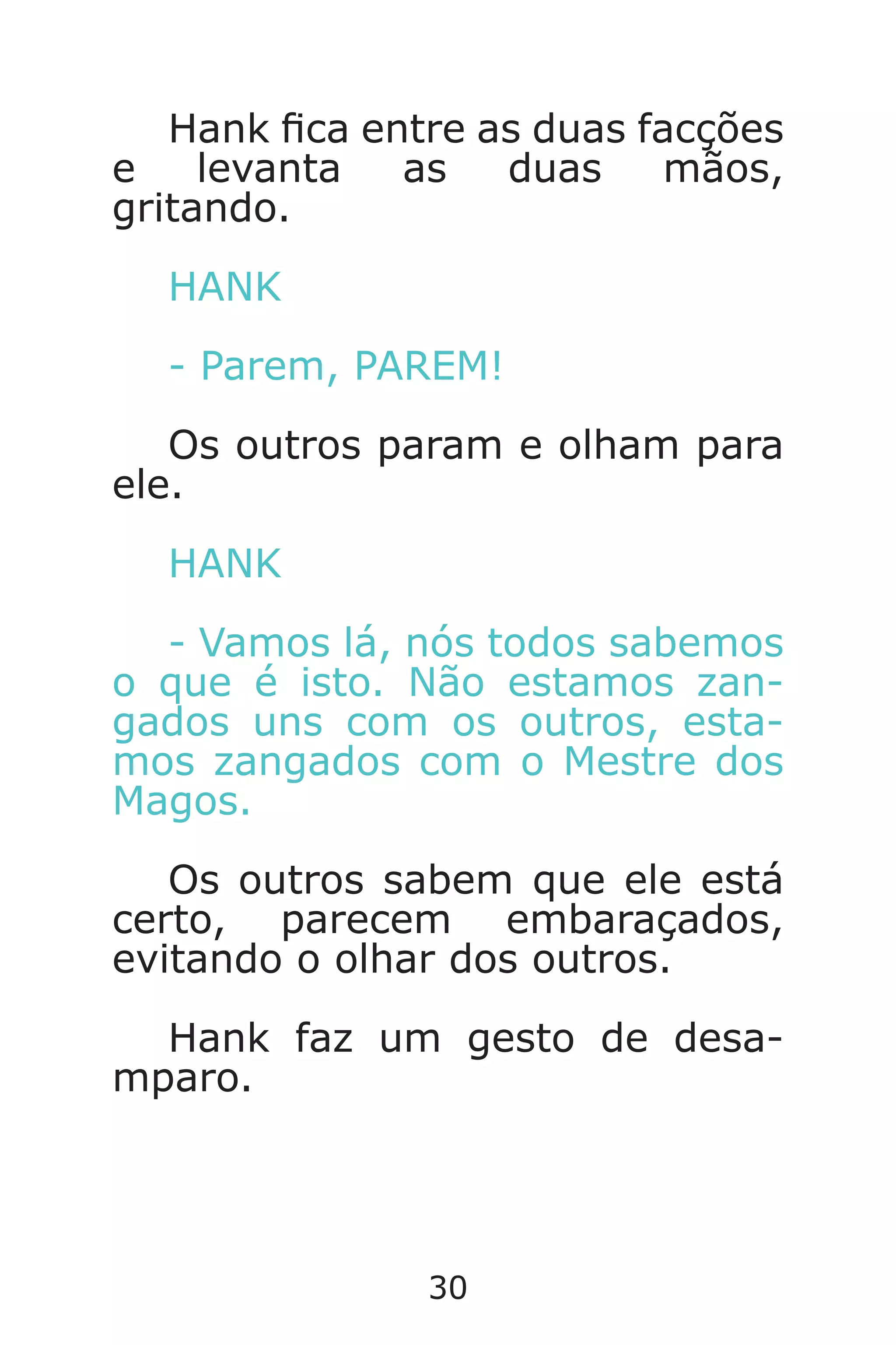30
Hank ca entre as duas facções
e levanta as duas mãos,
gritando.
HANK
- Parem, PAREM!
Os outros param e olham para
ele.
HANK
- Vamos lá, nós todos sabemos
o que é isto. Não estamos zan-
gados uns com os outros, esta-
mos zangados com o Mestre dos
Magos.
Os outros sabem que ele está
certo, parecem embaraçados,
evitando o olhar dos outros.
Hank faz um gesto de desa-
mparo.
Caverna do Dragão.indd 7/3/2002, 16:3730-31
 