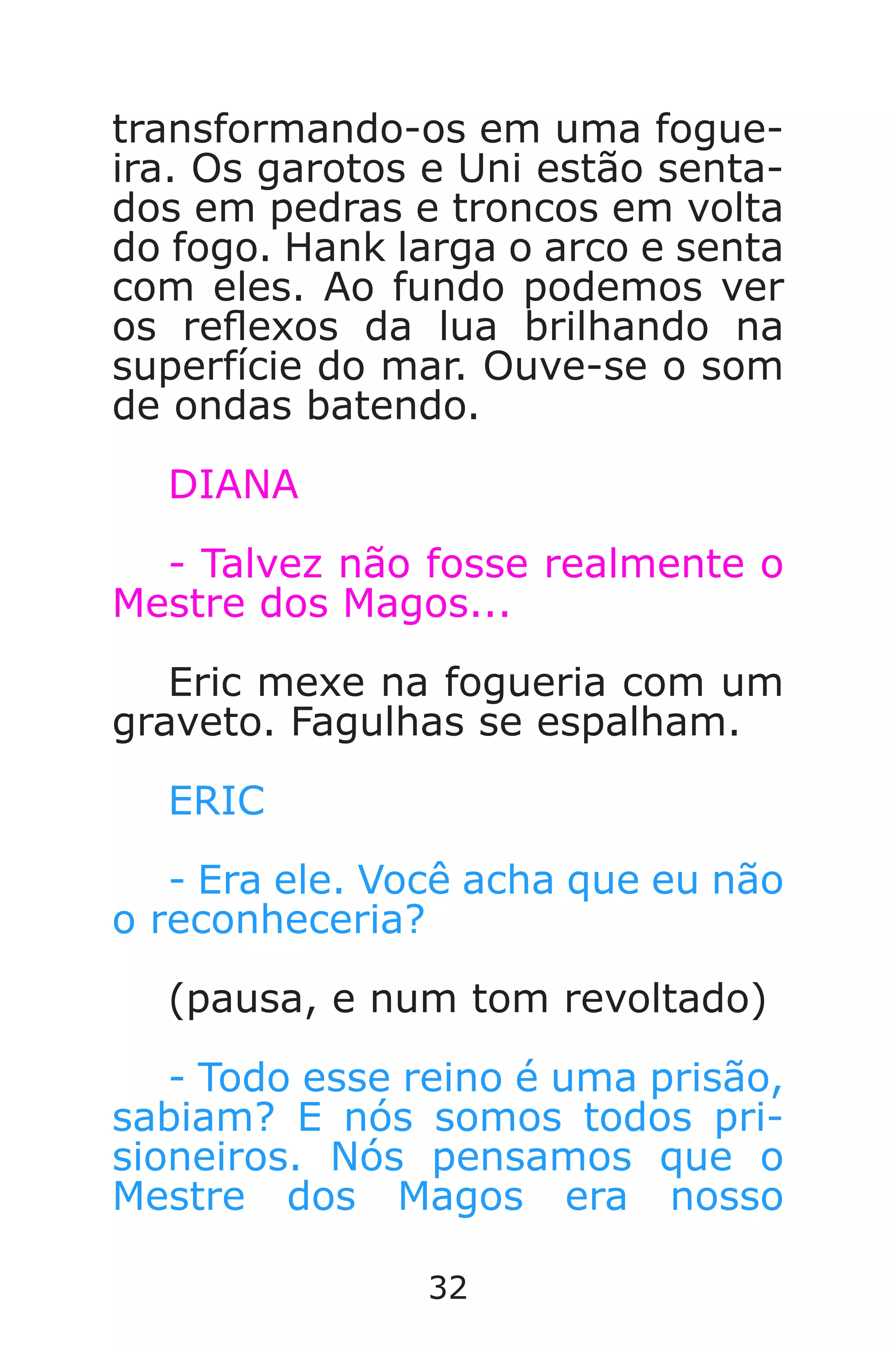 32
transformando-os em uma fogue-
ira. Os garotos e Uni estão senta-
dos em pedras e troncos em volta
do fogo. Hank larga o arco e senta
com eles. Ao fundo podemos ver
os reexos da lua brilhando na
superfície do mar. Ouve-se o som
de ondas batendo.
DIANA
- Talvez não fosse realmente o
Mestre dos Magos...
Eric mexe na fogueria com um
graveto. Fagulhas se espalham.
ERIC
- Era ele. Você acha que eu não
o reconheceria?
(pausa, e num tom revoltado)
- Todo esse reino é uma prisão,
sabiam? E nós somos todos pri-
sioneiros. Nós pensamos que o
Mestre dos Magos era nosso
Caverna do Dragão.indd 7/3/2002, 16:3732-33
 