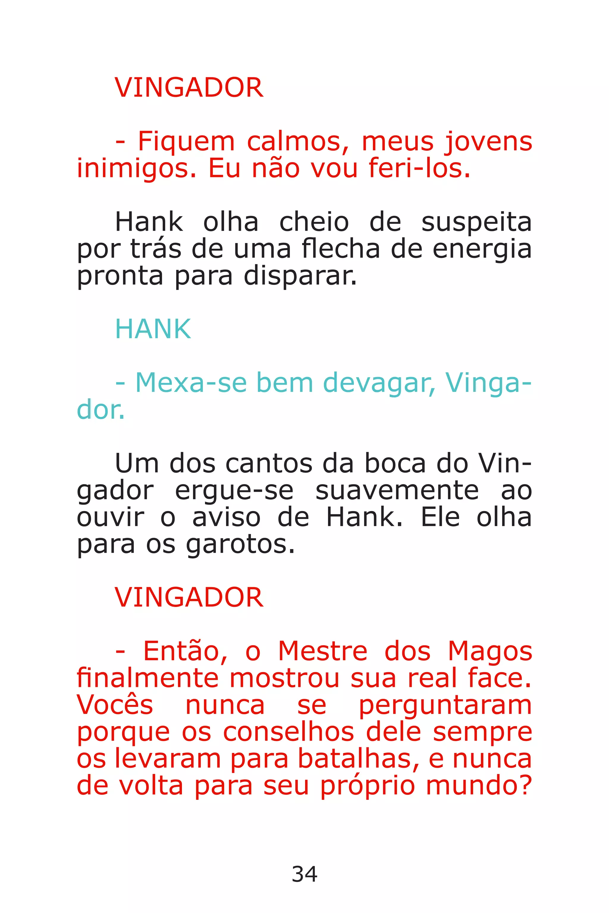 34
VINGADOR
- Fiquem calmos, meus jovens
inimigos. Eu não vou feri-los.
Hank olha cheio de suspeita
por trás de uma echa de energia
pronta para disparar.
HANK
- Mexa-se bem devagar, Vinga-
dor.
Um dos cantos da boca do Vin-
gador ergue-se suavemente ao
ouvir o aviso de Hank. Ele olha
para os garotos.
VINGADOR
- Então, o Mestre dos Magos
nalmente mostrou sua real face.
Vocês nunca se perguntaram
porque os conselhos dele sempre
os levaram para batalhas, e nunca
de volta para seu próprio mundo?
Caverna do Dragão.indd 7/3/2002, 16:3734-35
 