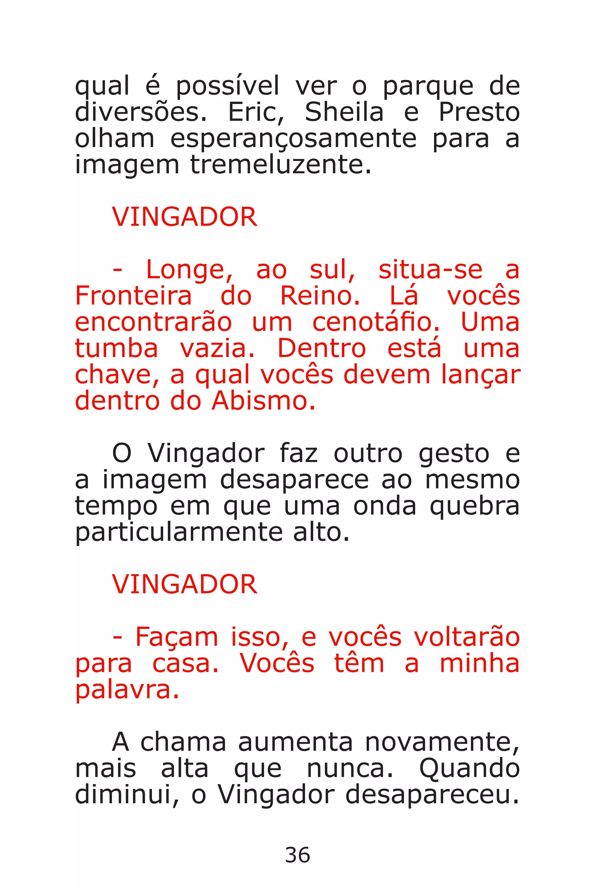 36
qual é possível ver o parque de
diversões. Eric, Sheila e Presto
olham esperançosamente para a
imagem tremeluzente.
VINGADOR
- Longe, ao sul, situa-se a
Fronteira do Reino. Lá vocês
encontrarão um cenotáo. Uma
tumba vazia. Dentro está uma
chave, a qual vocês devem lançar
dentro do Abismo.
O Vingador faz outro gesto e
a imagem desaparece ao mesmo
tempo em que uma onda quebra
particularmente alto.
VINGADOR
- Façam isso, e vocês voltarão
para casa. Vocês têm a minha
palavra.
A chama aumenta novamente,
mais alta que nunca. Quando
diminui, o Vingador desapareceu.
Caverna do Dragão.indd 7/3/2002, 16:3736-37
 