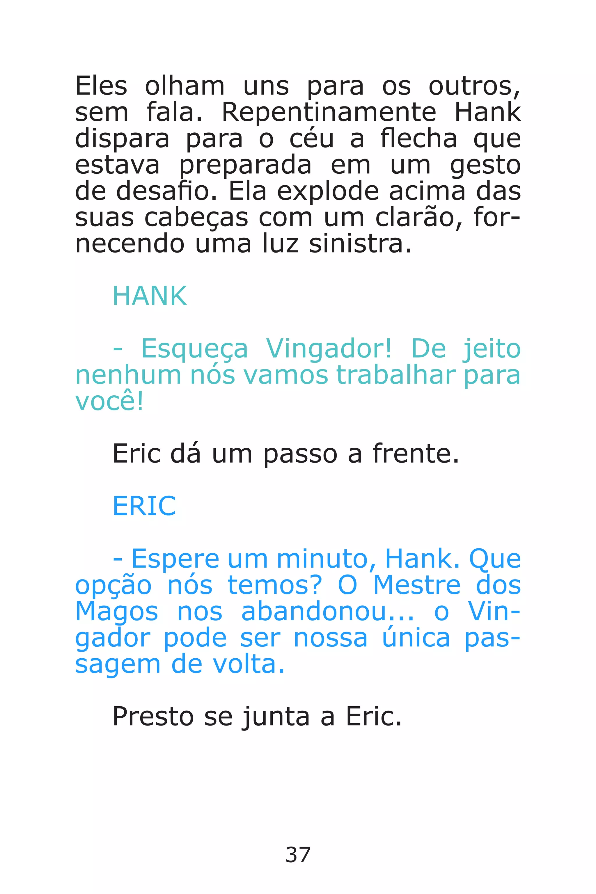 37
Eles olham uns para os outros,
sem fala. Repentinamente Hank
dispara para o céu a echa que
estava preparada em um gesto
de desao. Ela explode acima das
suas cabeças com um clarão, for-
necendo uma luz sinistra.
HANK
- Esqueça Vingador! De jeito
nenhum nós vamos trabalhar para
você!
Eric dá um passo a frente.
ERIC
- Espere um minuto, Hank. Que
opção nós temos? O Mestre dos
Magos nos abandonou... o Vin-
gador pode ser nossa única pas-
sagem de volta.
Presto se junta a Eric.
Caverna do Dragão.indd 7/3/2002, 16:3736-37
 