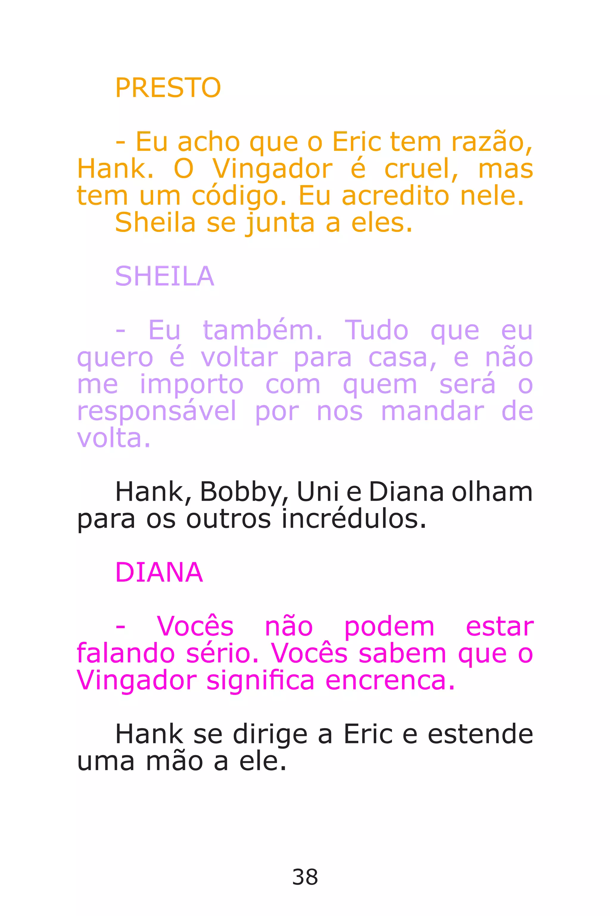 38
PRESTO
- Eu acho que o Eric tem razão,
Hank. O Vingador é cruel, mas
tem um código. Eu acredito nele.
Sheila se junta a eles.
SHEILA
- Eu também. Tudo que eu
quero é voltar para casa, e não
me importo com quem será o
responsável por nos mandar de
volta.
Hank, Bobby, Uni e Diana olham
para os outros incrédulos.
DIANA
- Vocês não podem estar
falando sério. Vocês sabem que o
Vingador signica encrenca.
Hank se dirige a Eric e estende
uma mão a ele.
Caverna do Dragão.indd 7/3/2002, 16:3738-39
 