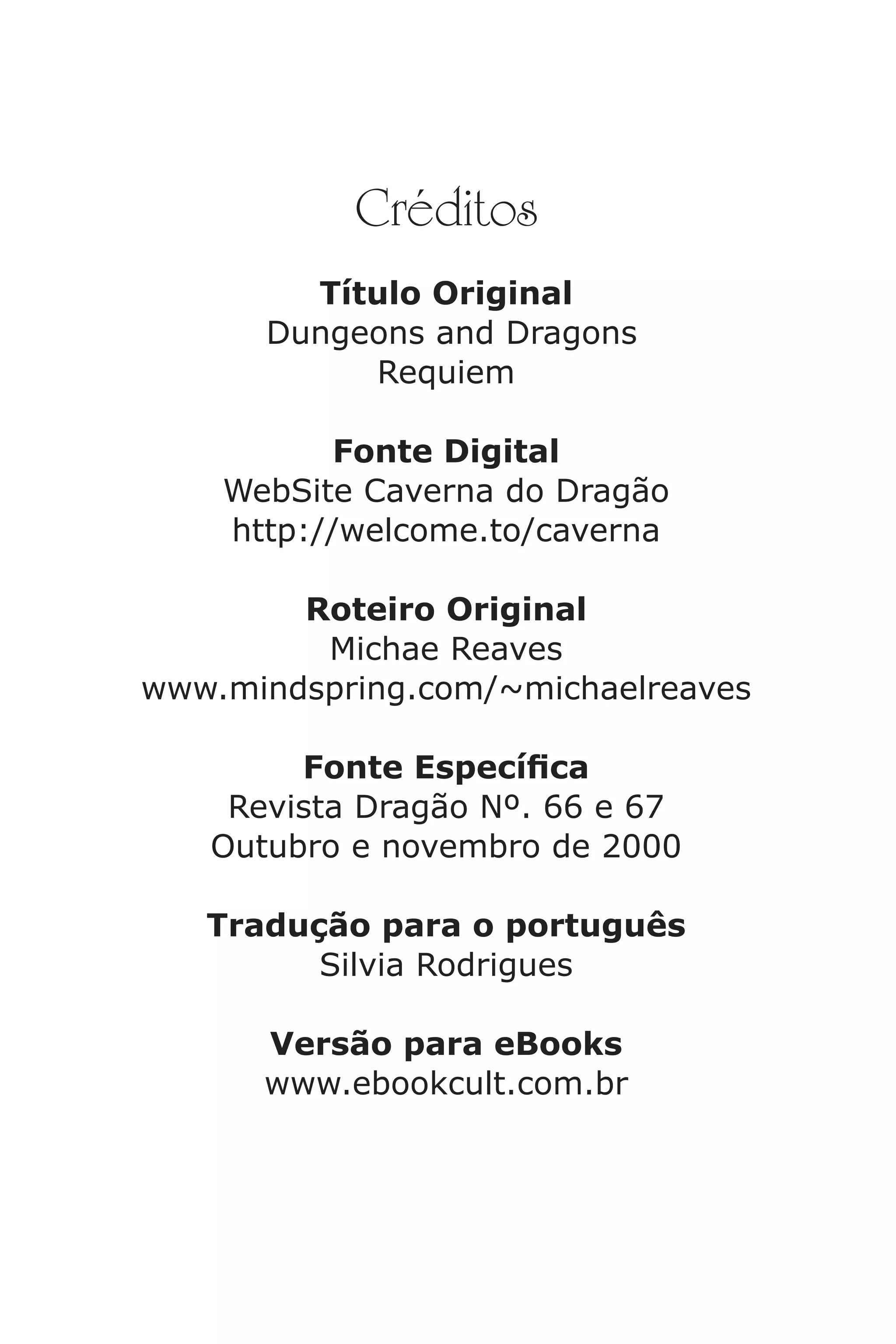 Créditos
Título Original
Dungeons and Dragons
Requiem
Fonte Digital
WebSite Caverna do Dragão
http://welcome.to/caverna
Roteiro Original
Michae Reaves
www.mindspring.com/~michaelreaves
Fonte Especíca
Revista Dragão Nº. 66 e 67
Outubro e novembro de 2000
Tradução para o português
Silvia Rodrigues
Versão para eBooks
www.ebookcult.com.br
Caverna do Dragão.indd 7/3/2002, 16:374-5
 