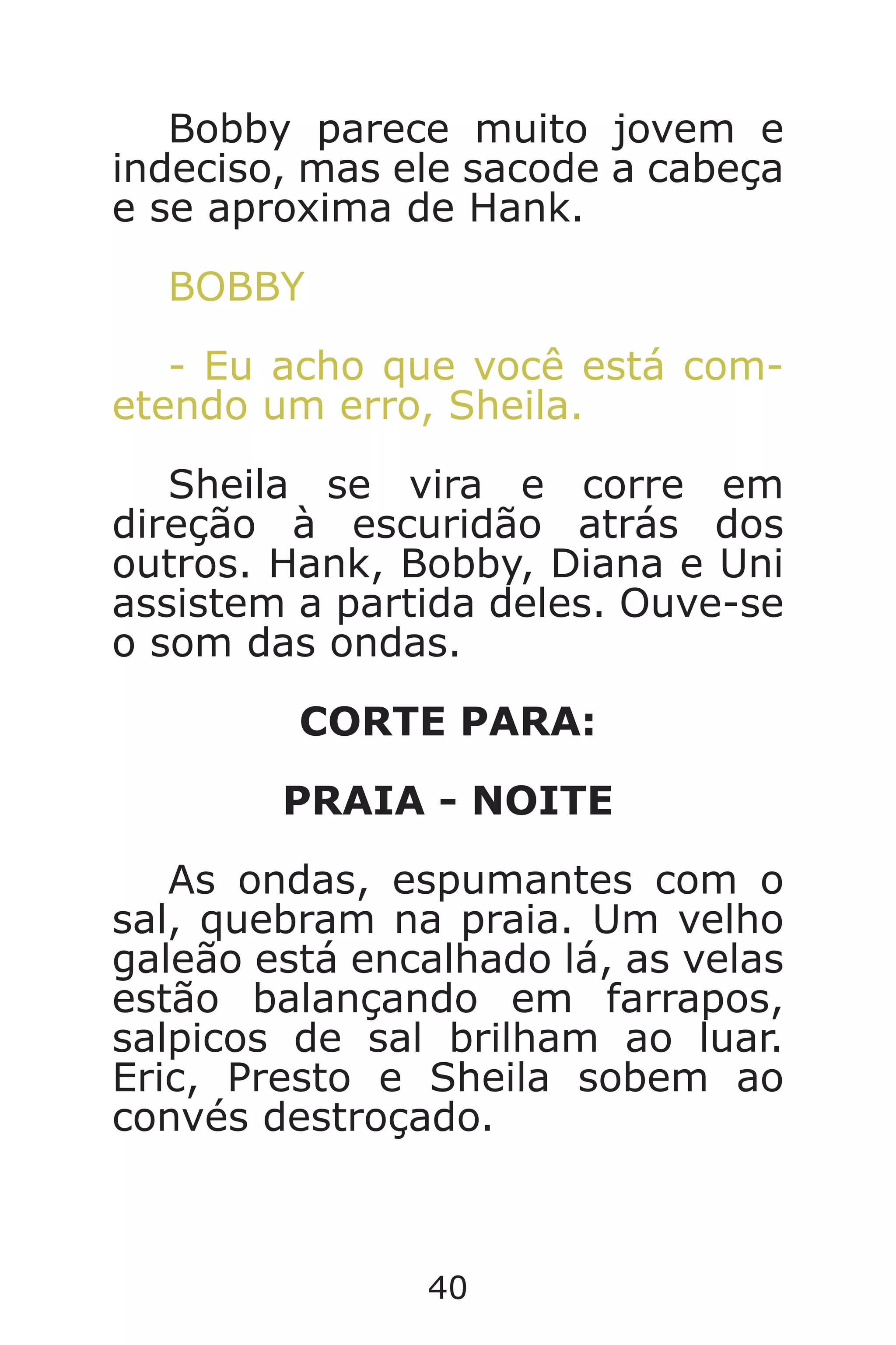 40
Bobby parece muito jovem e
indeciso, mas ele sacode a cabeça
e se aproxima de Hank.
BOBBY
- Eu acho que você está com-
etendo um erro, Sheila.
Sheila se vira e corre em
direção à escuridão atrás dos
outros. Hank, Bobby, Diana e Uni
assistem a partida deles. Ouve-se
o som das ondas.
CORTE PARA:
PRAIA - NOITE
As ondas, espumantes com o
sal, quebram na praia. Um velho
galeão está encalhado lá, as velas
estão balançando em farrapos,
salpicos de sal brilham ao luar.
Eric, Presto e Sheila sobem ao
convés destroçado.
Caverna do Dragão.indd 7/3/2002, 16:3740-41
 