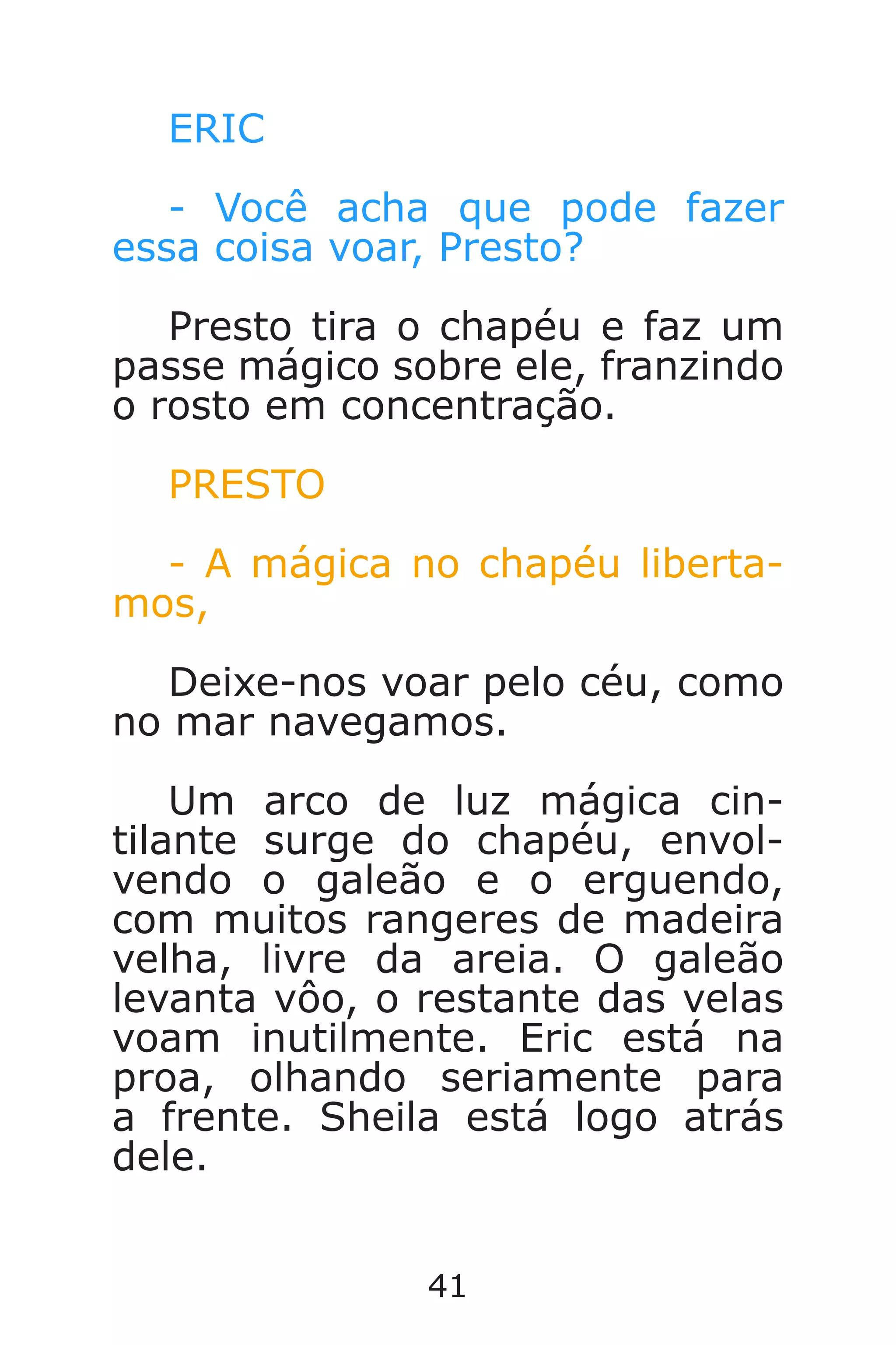 41
ERIC
- Você acha que pode fazer
essa coisa voar, Presto?
Presto tira o chapéu e faz um
passe mágico sobre ele, franzindo
o rosto em concentração.
PRESTO
- A mágica no chapéu liberta-
mos,
Deixe-nos voar pelo céu, como
no mar navegamos.
Um arco de luz mágica cin-
tilante surge do chapéu, envol-
vendo o galeão e o erguendo,
com muitos rangeres de madeira
velha, livre da areia. O galeão
levanta vôo, o restante das velas
voam inutilmente. Eric está na
proa, olhando seriamente para
a frente. Sheila está logo atrás
dele.
Caverna do Dragão.indd 7/3/2002, 16:3740-41
 