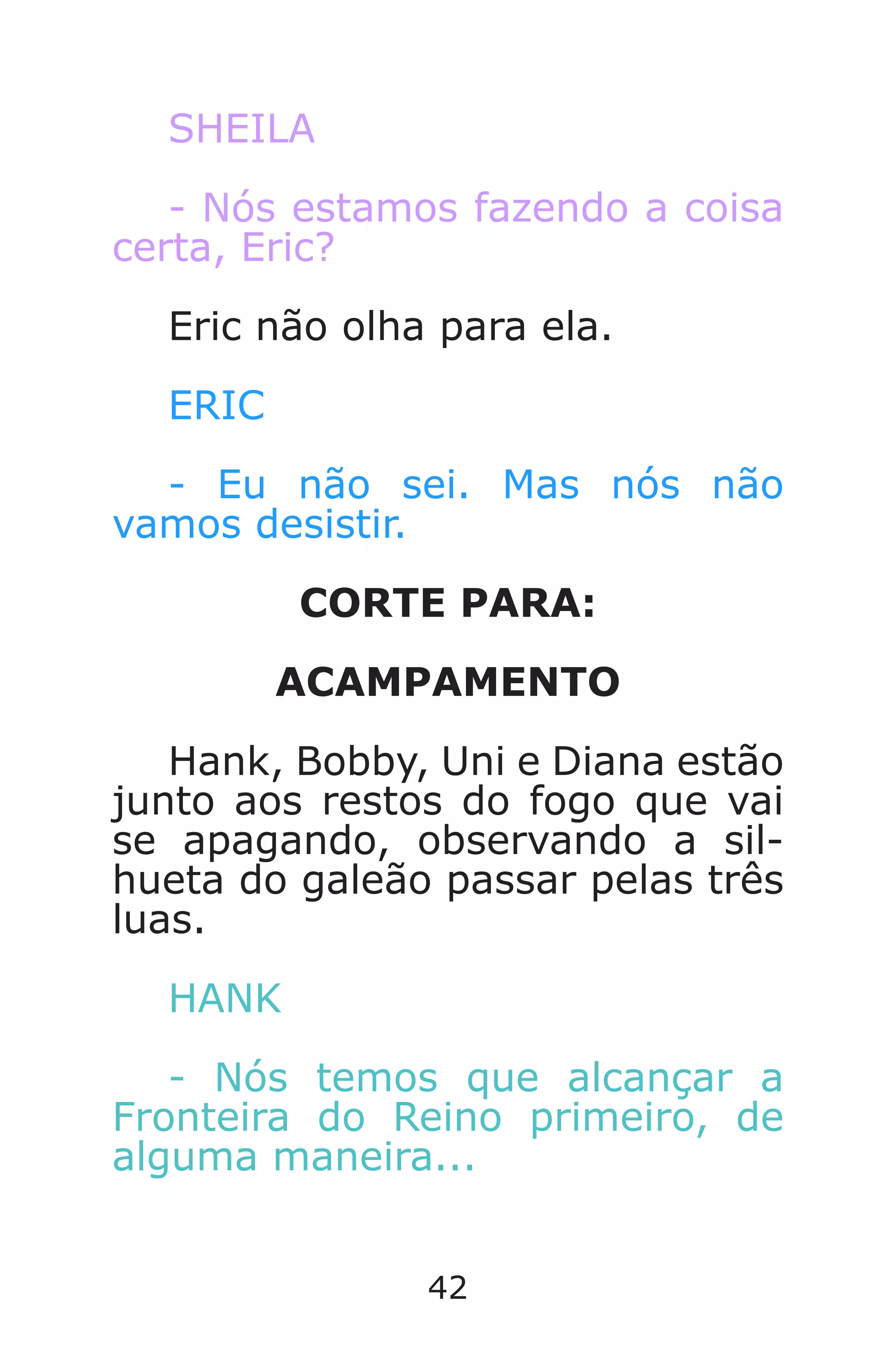 42
SHEILA
- Nós estamos fazendo a coisa
certa, Eric?
Eric não olha para ela.
ERIC
- Eu não sei. Mas nós não
vamos desistir.
CORTE PARA:
ACAMPAMENTO
Hank, Bobby, Uni e Diana estão
junto aos restos do fogo que vai
se apagando, observando a sil-
hueta do galeão passar pelas três
luas.
HANK
- Nós temos que alcançar a
Fronteira do Reino primeiro, de
alguma maneira...
Caverna do Dragão.indd 7/3/2002, 16:3742-43
 