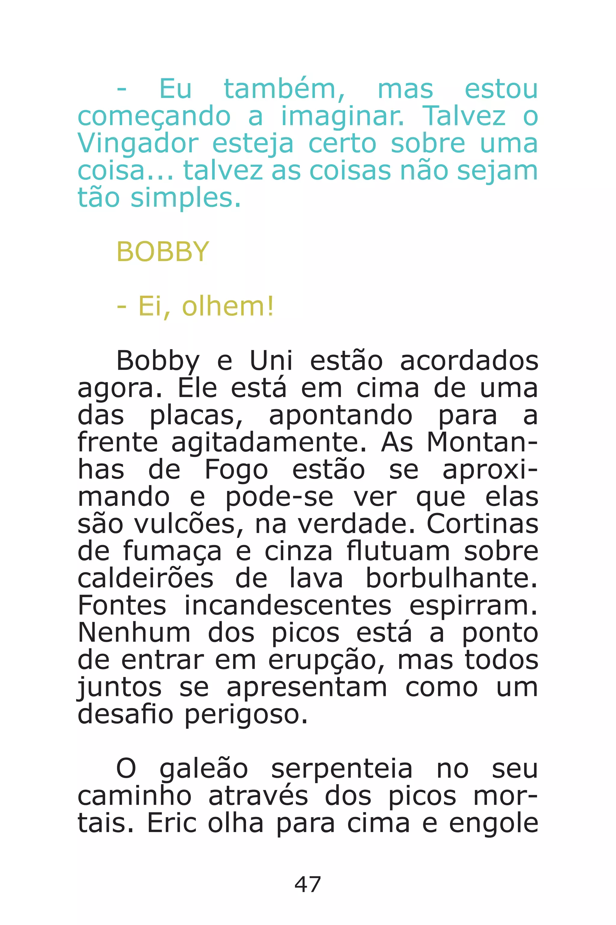 47
- Eu também, mas estou
começando a imaginar. Talvez o
Vingador esteja certo sobre uma
coisa... talvez as coisas não sejam
tão simples.
BOBBY
- Ei, olhem!
Bobby e Uni estão acordados
agora. Ele está em cima de uma
das placas, apontando para a
frente agitadamente. As Montan-
has de Fogo estão se aproxi-
mando e pode-se ver que elas
são vulcões, na verdade. Cortinas
de fumaça e cinza utuam sobre
caldeirões de lava borbulhante.
Fontes incandescentes espirram.
Nenhum dos picos está a ponto
de entrar em erupção, mas todos
juntos se apresentam como um
desao perigoso.
O galeão serpenteia no seu
caminho através dos picos mor-
tais. Eric olha para cima e engole
Caverna do Dragão.indd 7/3/2002, 16:3746-47
 