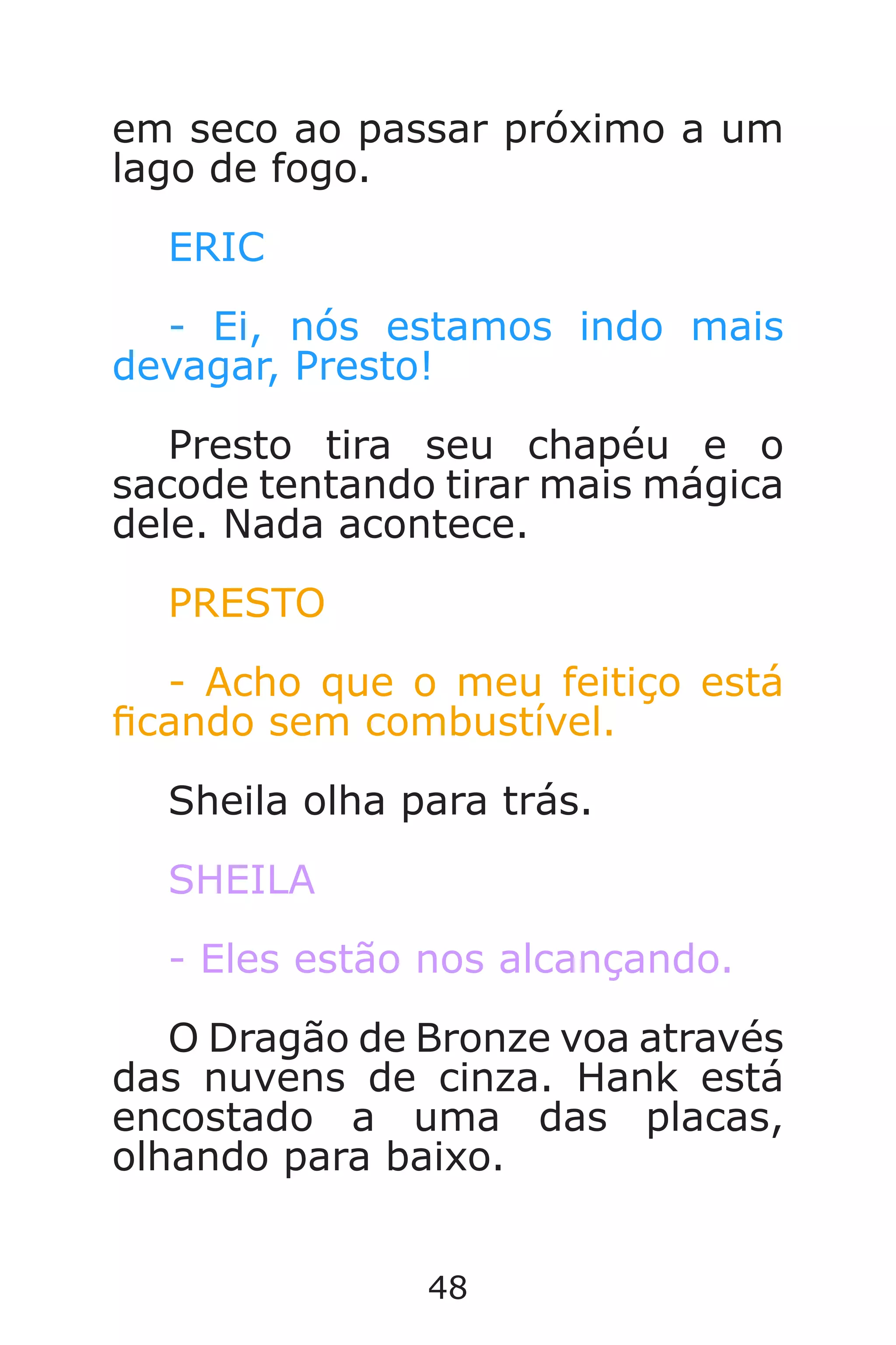 48
em seco ao passar próximo a um
lago de fogo.
ERIC
- Ei, nós estamos indo mais
devagar, Presto!
Presto tira seu chapéu e o
sacode tentando tirar mais mágica
dele. Nada acontece.
PRESTO
- Acho que o meu feitiço está
cando sem combustível.
Sheila olha para trás.
SHEILA
- Eles estão nos alcançando.
O Dragão de Bronze voa através
das nuvens de cinza. Hank está
encostado a uma das placas,
olhando para baixo.
Caverna do Dragão.indd 7/3/2002, 16:3748-49
 