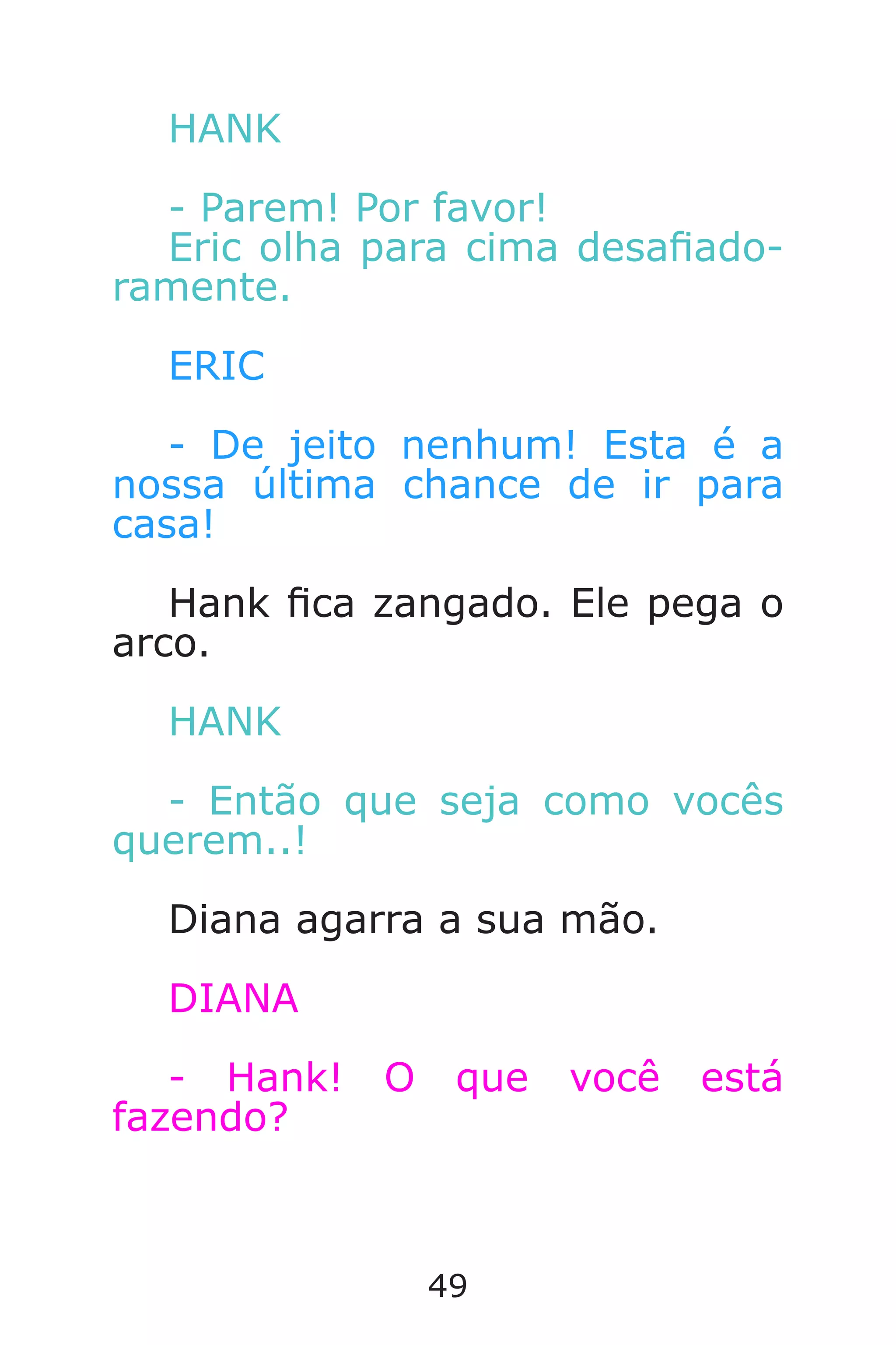 49
HANK
- Parem! Por favor!
Eric olha para cima desaado-
ramente.
ERIC
- De jeito nenhum! Esta é a
nossa última chance de ir para
casa!
Hank ca zangado. Ele pega o
arco.
HANK
- Então que seja como vocês
querem..!
Diana agarra a sua mão.
DIANA
- Hank! O que você está
fazendo?
Caverna do Dragão.indd 7/3/2002, 16:3848-49
 