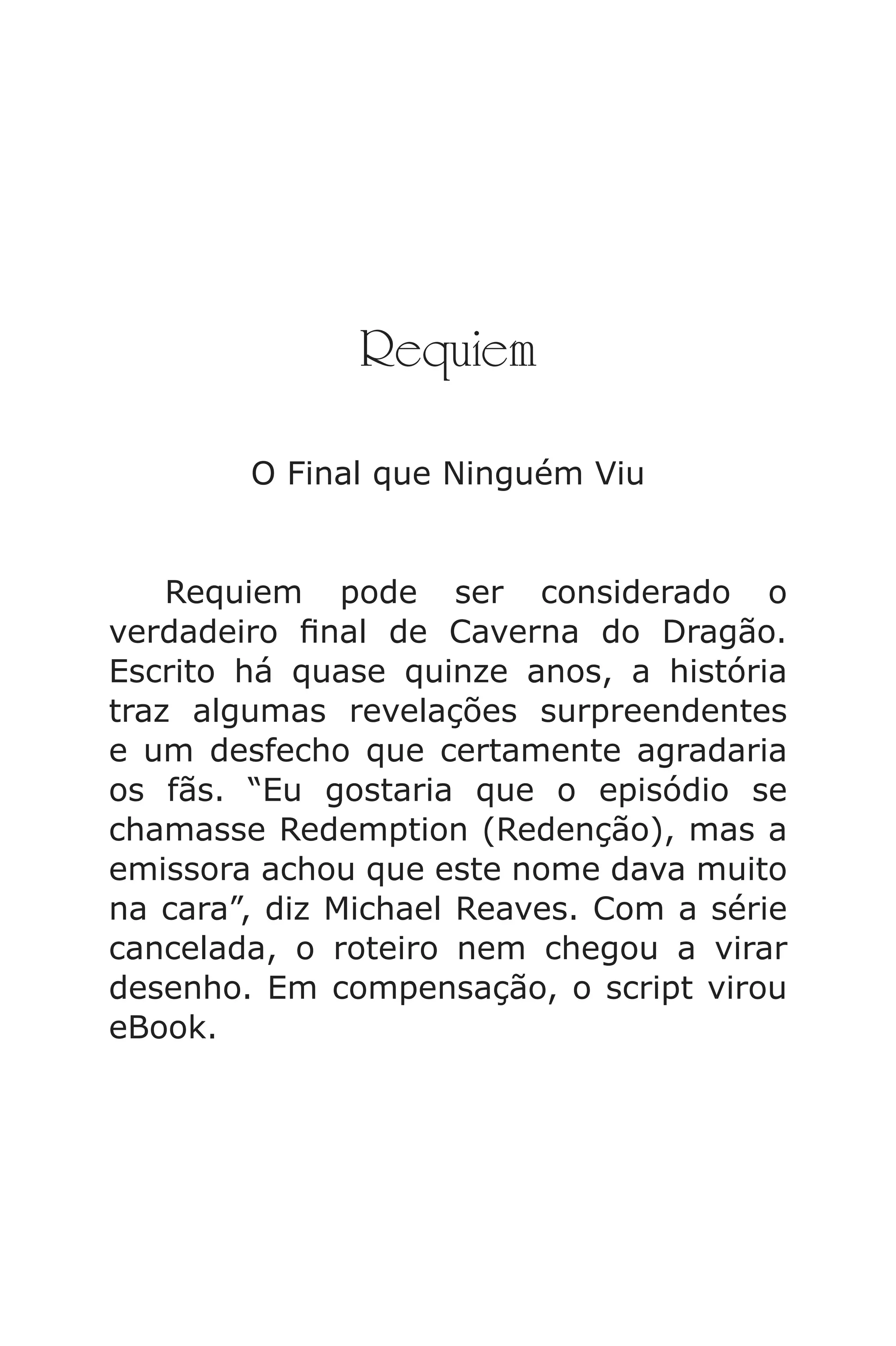 Requiem
O Final que Ninguém Viu
Requiem pode ser considerado o
verdadeiro nal de Caverna do Dragão.
Escrito há quase quinze anos, a história
traz algumas revelações surpreendentes
e um desfecho que certamente agradaria
os fãs. “Eu gostaria que o episódio se
chamasse Redemption (Redenção), mas a
emissora achou que este nome dava muito
na cara”, diz Michael Reaves. Com a série
cancelada, o roteiro nem chegou a virar
desenho. Em compensação, o script virou
eBook.
Caverna do Dragão.indd 7/3/2002, 16:374-5
 