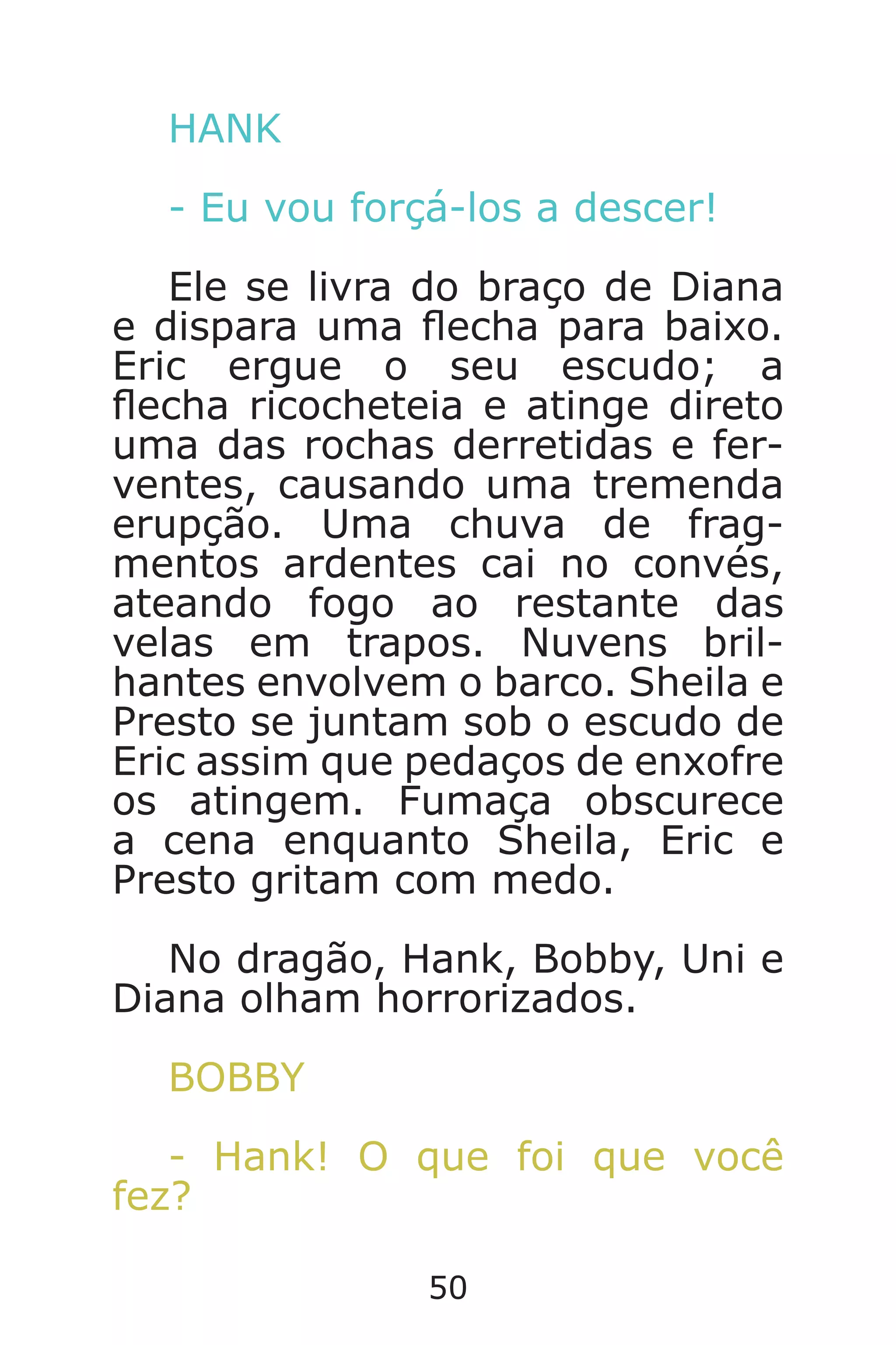 50
HANK
- Eu vou forçá-los a descer!
Ele se livra do braço de Diana
e dispara uma echa para baixo.
Eric ergue o seu escudo; a
echa ricocheteia e atinge direto
uma das rochas derretidas e fer-
ventes, causando uma tremenda
erupção. Uma chuva de frag-
mentos ardentes cai no convés,
ateando fogo ao restante das
velas em trapos. Nuvens bril-
hantes envolvem o barco. Sheila e
Presto se juntam sob o escudo de
Eric assim que pedaços de enxofre
os atingem. Fumaça obscurece
a cena enquanto Sheila, Eric e
Presto gritam com medo.
No dragão, Hank, Bobby, Uni e
Diana olham horrorizados.
BOBBY
- Hank! O que foi que você
fez?
Caverna do Dragão.indd 7/3/2002, 16:3850-51
 