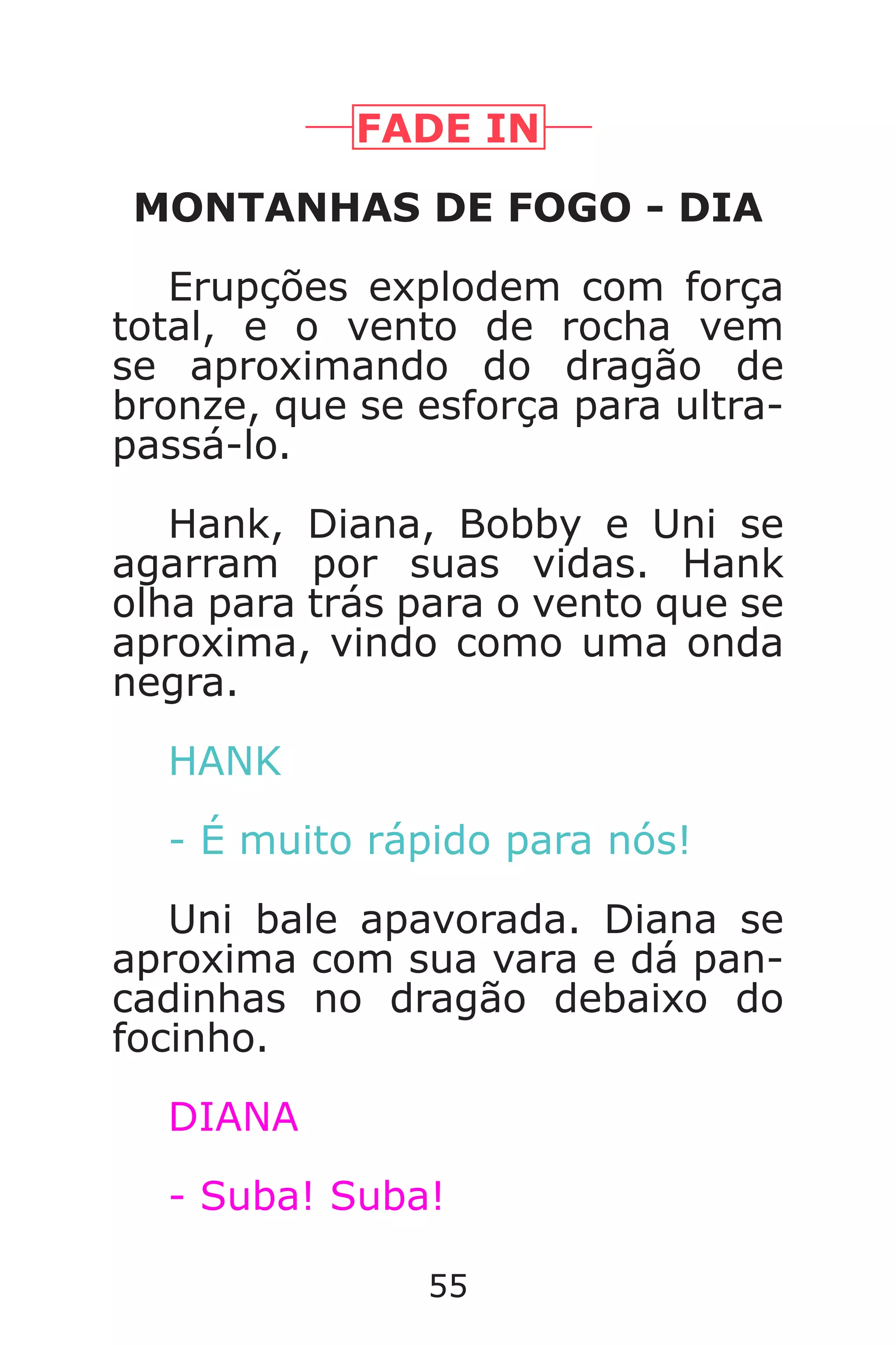 55
FADE IN
MONTANHAS DE FOGO - DIA
Erupções explodem com força
total, e o vento de rocha vem
se aproximando do dragão de
bronze, que se esforça para ultra-
passá-lo.
Hank, Diana, Bobby e Uni se
agarram por suas vidas. Hank
olha para trás para o vento que se
aproxima, vindo como uma onda
negra.
HANK
- É muito rápido para nós!
Uni bale apavorada. Diana se
aproxima com sua vara e dá pan-
cadinhas no dragão debaixo do
focinho.
DIANA
- Suba! Suba!
Caverna do Dragão.indd 7/3/2002, 16:3854-55
 