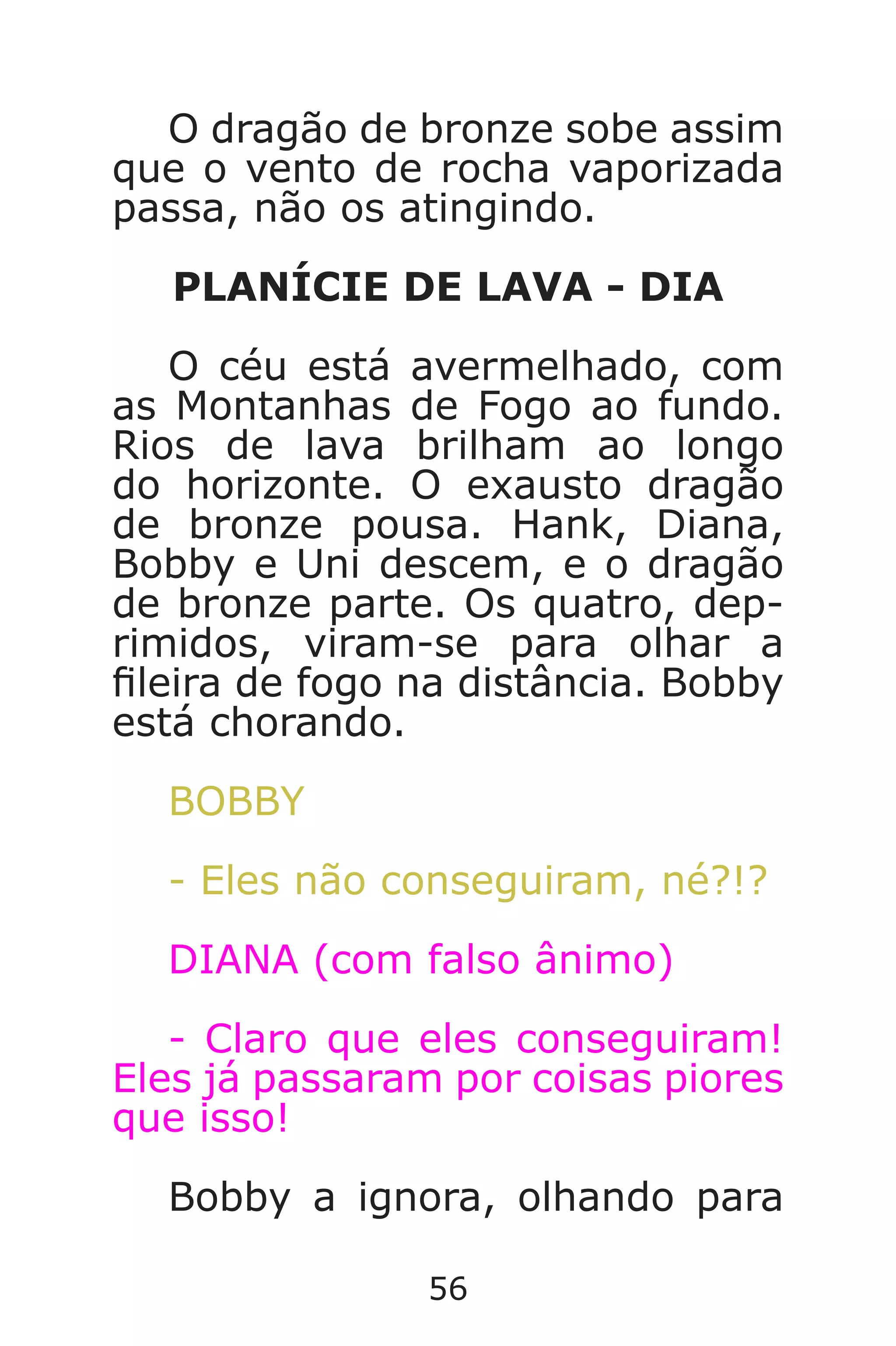 56
O dragão de bronze sobe assim
que o vento de rocha vaporizada
passa, não os atingindo.
PLANÍCIE DE LAVA - DIA
O céu está avermelhado, com
as Montanhas de Fogo ao fundo.
Rios de lava brilham ao longo
do horizonte. O exausto dragão
de bronze pousa. Hank, Diana,
Bobby e Uni descem, e o dragão
de bronze parte. Os quatro, dep-
rimidos, viram-se para olhar a
leira de fogo na distância. Bobby
está chorando.
BOBBY
- Eles não conseguiram, né?!?
DIANA (com falso ânimo)
- Claro que eles conseguiram!
Eles já passaram por coisas piores
que isso!
Bobby a ignora, olhando para
Caverna do Dragão.indd 7/3/2002, 16:3856-57
 