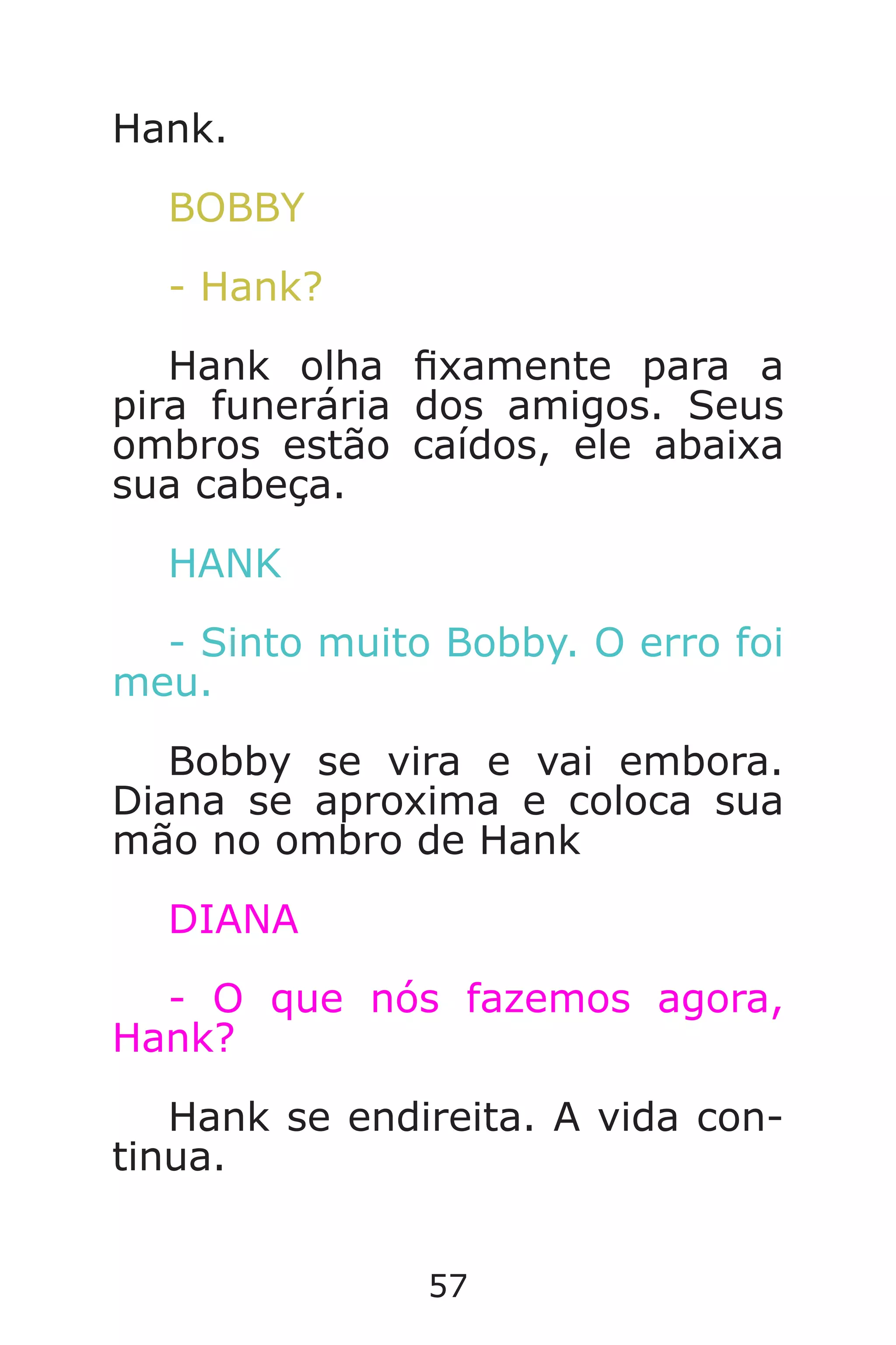 57
Hank.
BOBBY
- Hank?
Hank olha xamente para a
pira funerária dos amigos. Seus
ombros estão caídos, ele abaixa
sua cabeça.
HANK
- Sinto muito Bobby. O erro foi
meu.
Bobby se vira e vai embora.
Diana se aproxima e coloca sua
mão no ombro de Hank
DIANA
- O que nós fazemos agora,
Hank?
Hank se endireita. A vida con-
tinua.
Caverna do Dragão.indd 7/3/2002, 16:3856-57
 