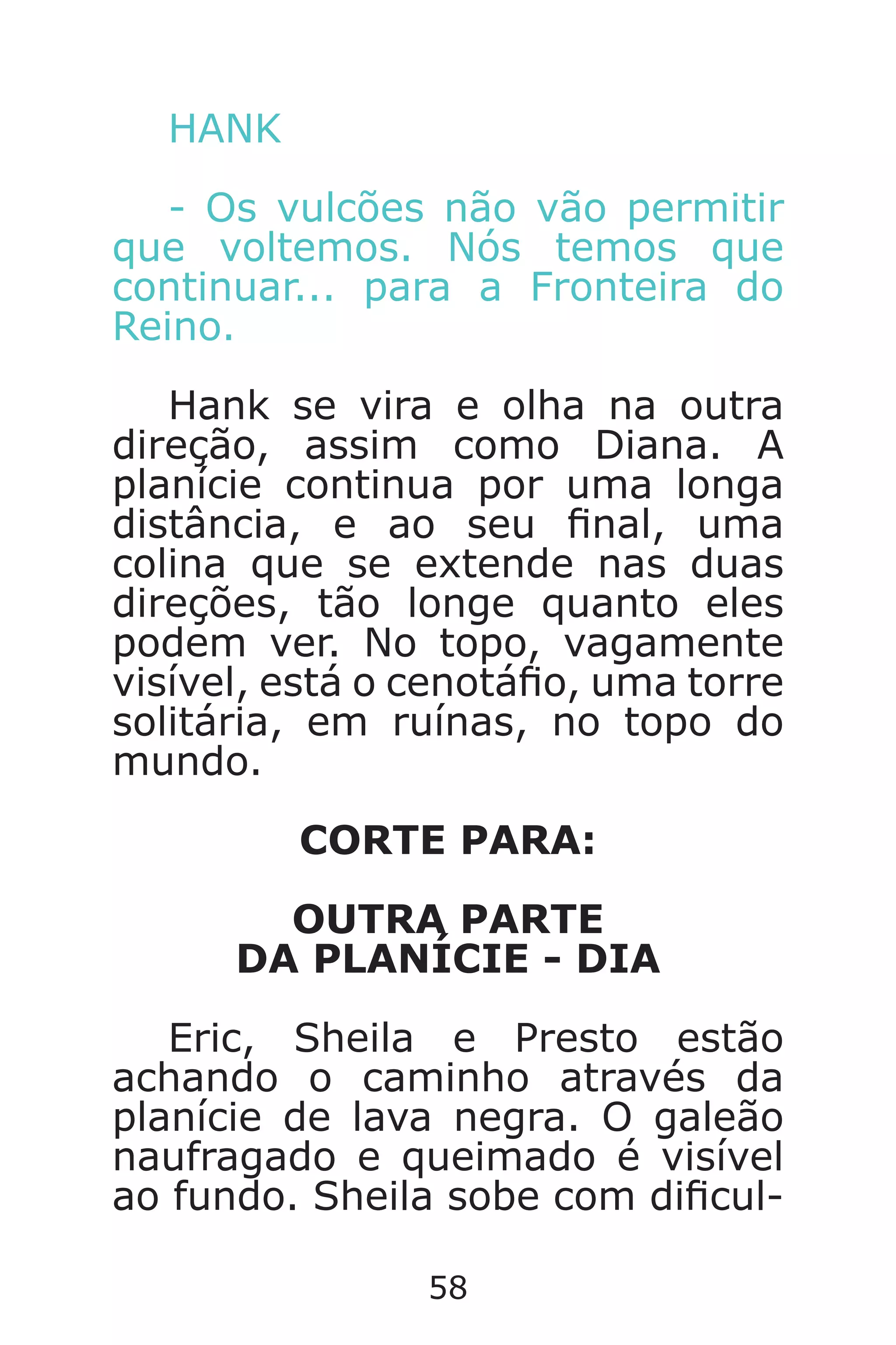 58
HANK
- Os vulcões não vão permitir
que voltemos. Nós temos que
continuar... para a Fronteira do
Reino.
Hank se vira e olha na outra
direção, assim como Diana. A
planície continua por uma longa
distância, e ao seu nal, uma
colina que se extende nas duas
direções, tão longe quanto eles
podem ver. No topo, vagamente
visível, está o cenotáo, uma torre
solitária, em ruínas, no topo do
mundo.
CORTE PARA:
OUTRA PARTE
DA PLANÍCIE - DIA
Eric, Sheila e Presto estão
achando o caminho através da
planície de lava negra. O galeão
naufragado e queimado é visível
ao fundo. Sheila sobe com dicul-
Caverna do Dragão.indd 7/3/2002, 16:3858-59
 