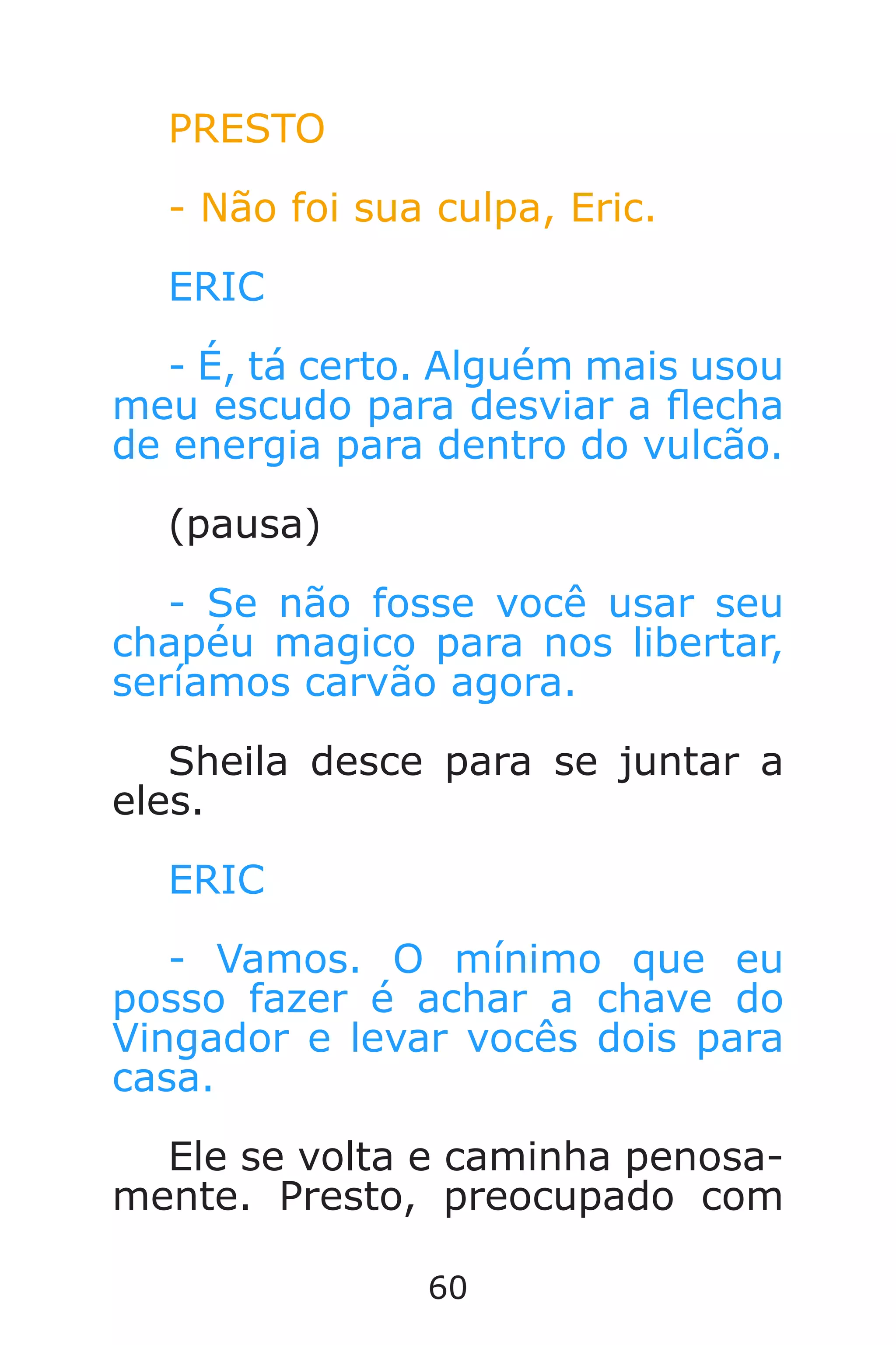 60
PRESTO
- Não foi sua culpa, Eric.
ERIC
- É, tá certo. Alguém mais usou
meu escudo para desviar a echa
de energia para dentro do vulcão.
(pausa)
- Se não fosse você usar seu
chapéu magico para nos libertar,
seríamos carvão agora.
Sheila desce para se juntar a
eles.
ERIC
- Vamos. O mínimo que eu
posso fazer é achar a chave do
Vingador e levar vocês dois para
casa.
Ele se volta e caminha penosa-
mente. Presto, preocupado com
Caverna do Dragão.indd 7/3/2002, 16:3860-61
 