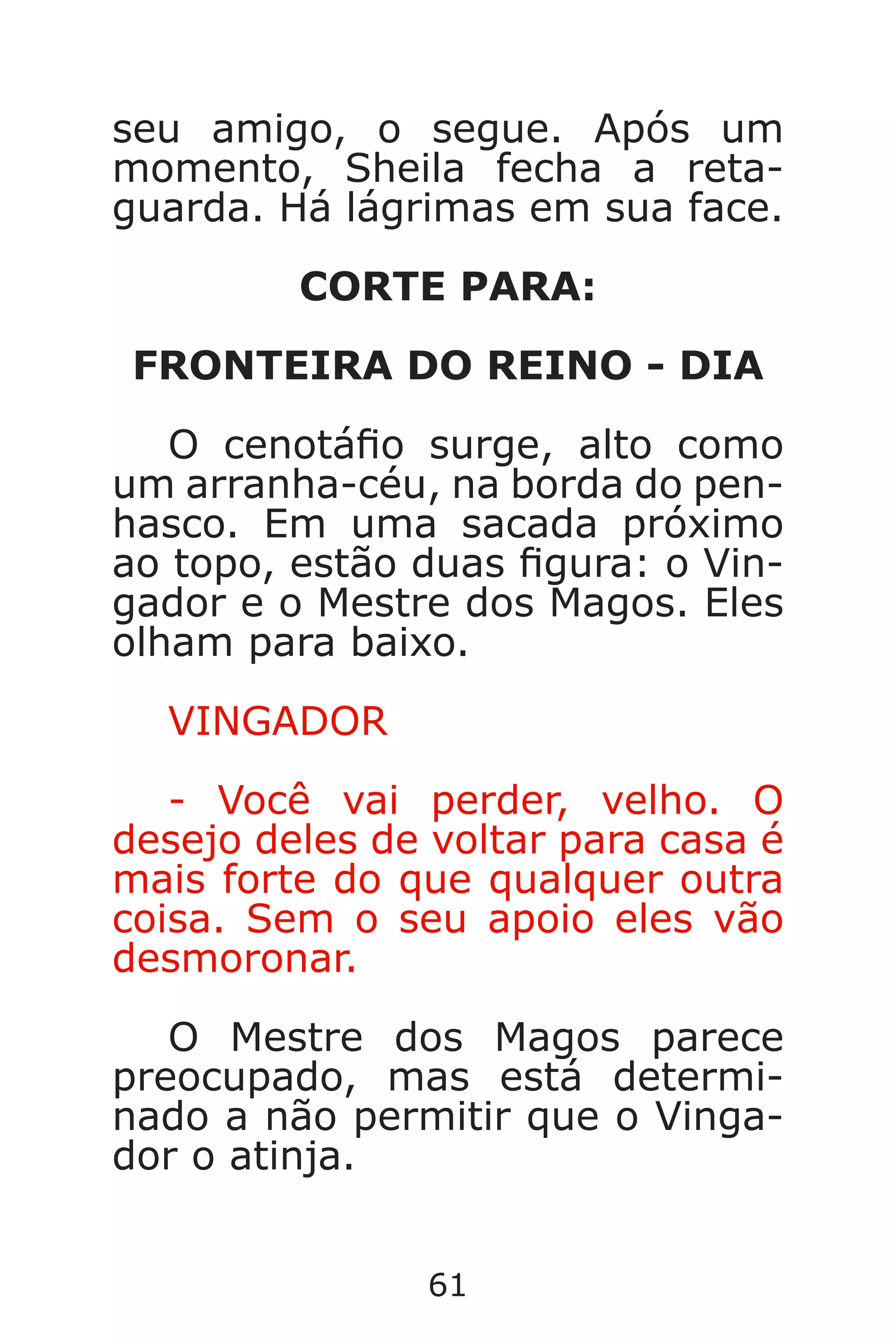 61
seu amigo, o segue. Após um
momento, Sheila fecha a reta-
guarda. Há lágrimas em sua face.
CORTE PARA:
FRONTEIRA DO REINO - DIA
O cenotáo surge, alto como
um arranha-céu, na borda do pen-
hasco. Em uma sacada próximo
ao topo, estão duas gura: o Vin-
gador e o Mestre dos Magos. Eles
olham para baixo.
VINGADOR
- Você vai perder, velho. O
desejo deles de voltar para casa é
mais forte do que qualquer outra
coisa. Sem o seu apoio eles vão
desmoronar.
O Mestre dos Magos parece
preocupado, mas está determi-
nado a não permitir que o Vinga-
dor o atinja.
Caverna do Dragão.indd 7/3/2002, 16:3860-61
 