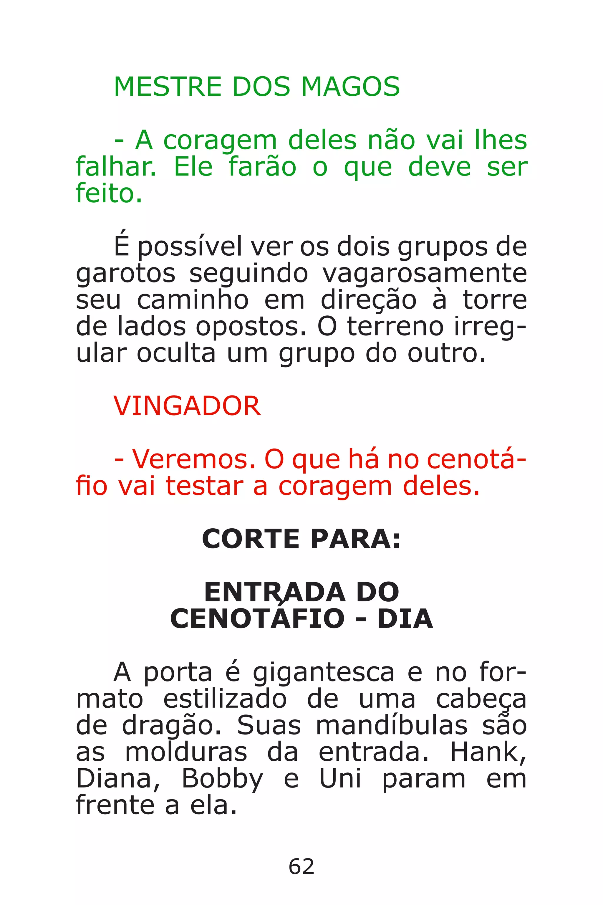 62
MESTRE DOS MAGOS
- A coragem deles não vai lhes
falhar. Ele farão o que deve ser
feito.
É possível ver os dois grupos de
garotos seguindo vagarosamente
seu caminho em direção à torre
de lados opostos. O terreno irreg-
ular oculta um grupo do outro.
VINGADOR
- Veremos. O que há no cenotá-
o vai testar a coragem deles.
CORTE PARA:
ENTRADA DO
CENOTÁFIO - DIA
A porta é gigantesca e no for-
mato estilizado de uma cabeça
de dragão. Suas mandíbulas são
as molduras da entrada. Hank,
Diana, Bobby e Uni param em
frente a ela.
Caverna do Dragão.indd 7/3/2002, 16:3862-63
 