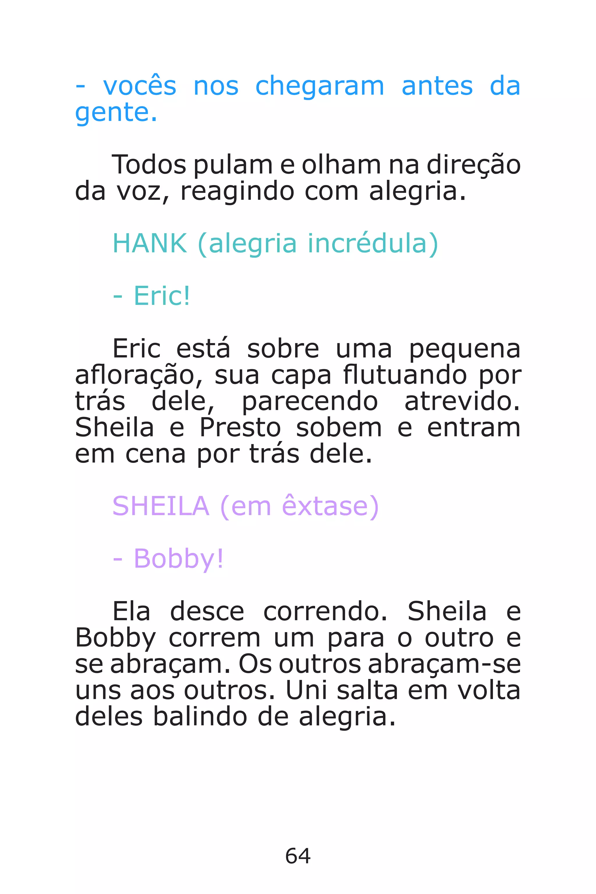 64
- vocês nos chegaram antes da
gente.
Todos pulam e olham na direção
da voz, reagindo com alegria.
HANK (alegria incrédula)
- Eric!
Eric está sobre uma pequena
aoração, sua capa utuando por
trás dele, parecendo atrevido.
Sheila e Presto sobem e entram
em cena por trás dele.
SHEILA (em êxtase)
- Bobby!
Ela desce correndo. Sheila e
Bobby correm um para o outro e
se abraçam. Os outros abraçam-se
uns aos outros. Uni salta em volta
deles balindo de alegria.
Caverna do Dragão.indd 7/3/2002, 16:3864-65
 