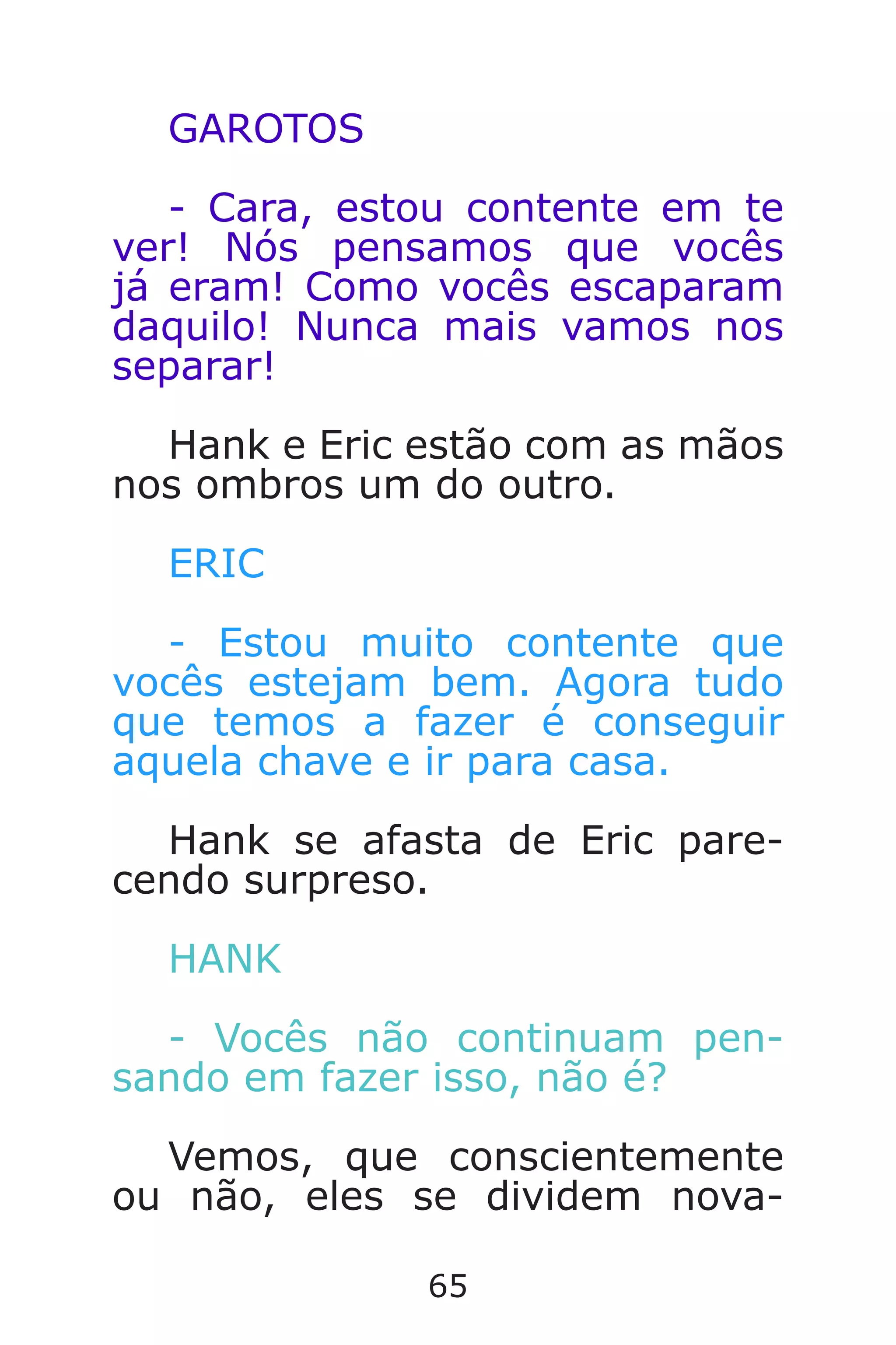 65
GAROTOS
- Cara, estou contente em te
ver! Nós pensamos que vocês
já eram! Como vocês escaparam
daquilo! Nunca mais vamos nos
separar!
Hank e Eric estão com as mãos
nos ombros um do outro.
ERIC
- Estou muito contente que
vocês estejam bem. Agora tudo
que temos a fazer é conseguir
aquela chave e ir para casa.
Hank se afasta de Eric pare-
cendo surpreso.
HANK
- Vocês não continuam pen-
sando em fazer isso, não é?
Vemos, que conscientemente
ou não, eles se dividem nova-
Caverna do Dragão.indd 7/3/2002, 16:3864-65
 