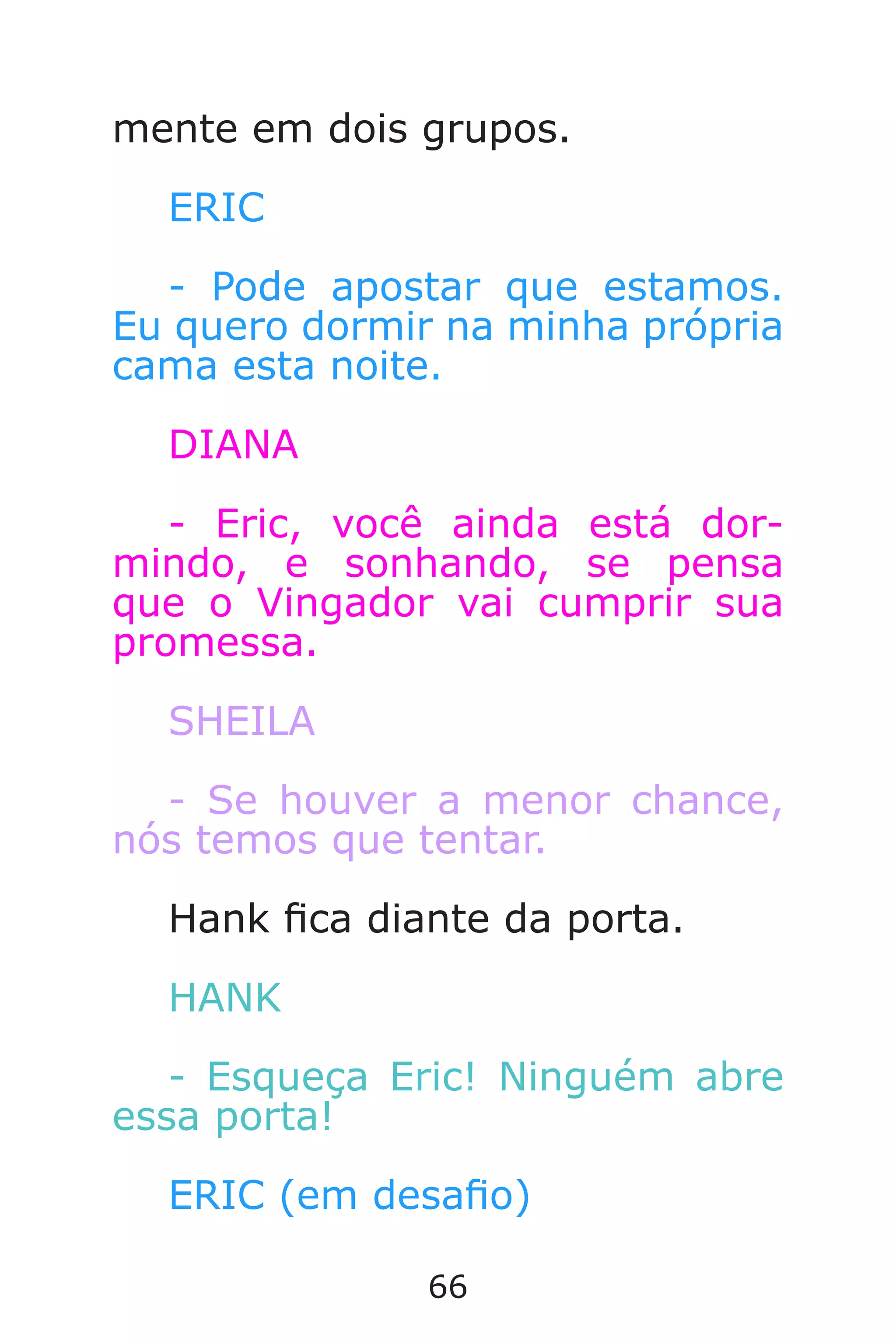66
mente em dois grupos.
ERIC
- Pode apostar que estamos.
Eu quero dormir na minha própria
cama esta noite.
DIANA
- Eric, você ainda está dor-
mindo, e sonhando, se pensa
que o Vingador vai cumprir sua
promessa.
SHEILA
- Se houver a menor chance,
nós temos que tentar.
Hank ca diante da porta.
HANK
- Esqueça Eric! Ninguém abre
essa porta!
ERIC (em desao)
Caverna do Dragão.indd 7/3/2002, 16:3866-67
 