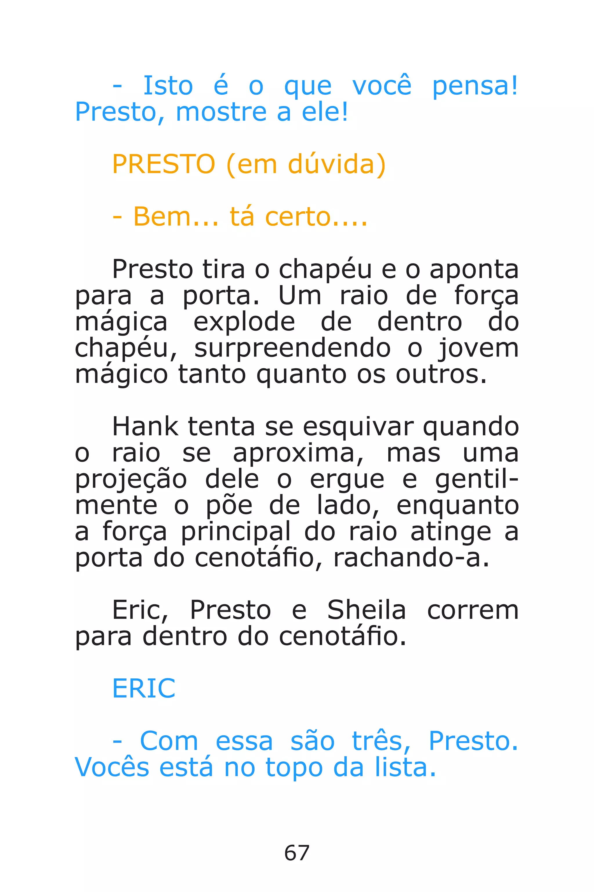 67
- Isto é o que você pensa!
Presto, mostre a ele!
PRESTO (em dúvida)
- Bem... tá certo....
Presto tira o chapéu e o aponta
para a porta. Um raio de força
mágica explode de dentro do
chapéu, surpreendendo o jovem
mágico tanto quanto os outros.
Hank tenta se esquivar quando
o raio se aproxima, mas uma
projeção dele o ergue e gentil-
mente o põe de lado, enquanto
a força principal do raio atinge a
porta do cenotáo, rachando-a.
Eric, Presto e Sheila correm
para dentro do cenotáo.
ERIC
- Com essa são três, Presto.
Vocês está no topo da lista.
Caverna do Dragão.indd 7/3/2002, 16:3866-67
 