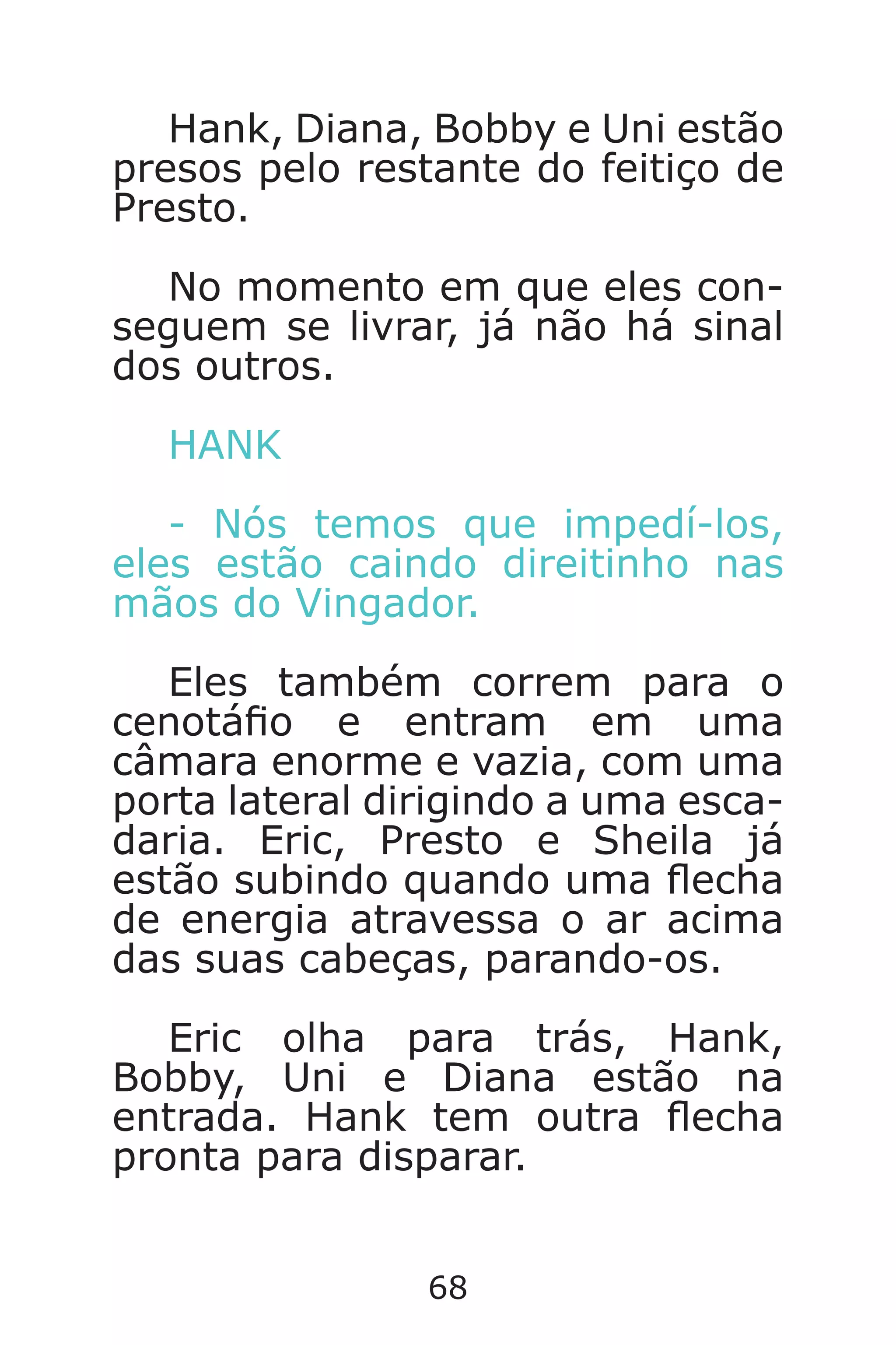 68
Hank, Diana, Bobby e Uni estão
presos pelo restante do feitiço de
Presto.
No momento em que eles con-
seguem se livrar, já não há sinal
dos outros.
HANK
- Nós temos que impedí-los,
eles estão caindo direitinho nas
mãos do Vingador.
Eles também correm para o
cenotáo e entram em uma
câmara enorme e vazia, com uma
porta lateral dirigindo a uma esca-
daria. Eric, Presto e Sheila já
estão subindo quando uma echa
de energia atravessa o ar acima
das suas cabeças, parando-os.
Eric olha para trás, Hank,
Bobby, Uni e Diana estão na
entrada. Hank tem outra echa
pronta para disparar.
Caverna do Dragão.indd 7/3/2002, 16:3868-69
 
