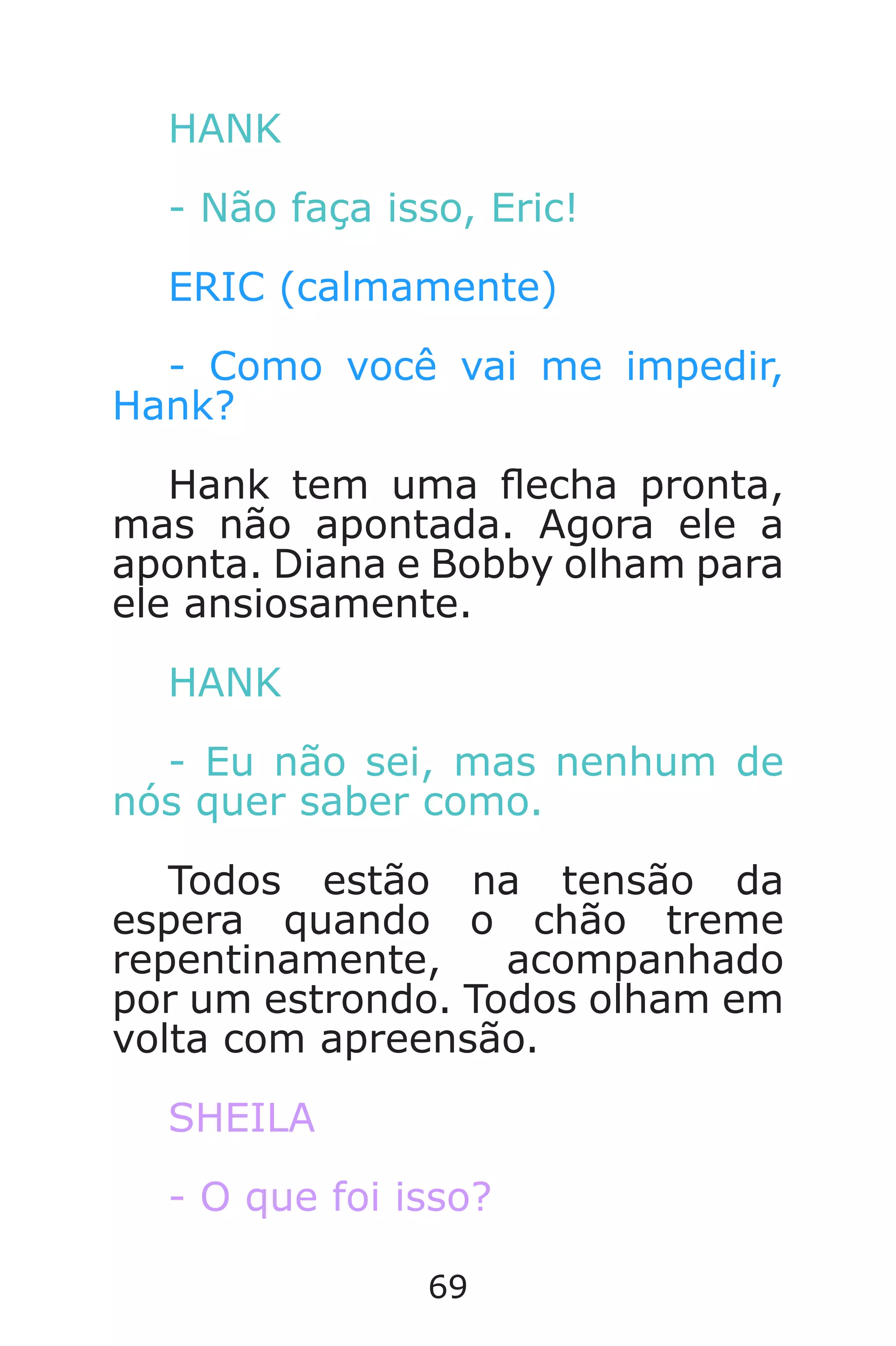 69
HANK
- Não faça isso, Eric!
ERIC (calmamente)
- Como você vai me impedir,
Hank?
Hank tem uma echa pronta,
mas não apontada. Agora ele a
aponta. Diana e Bobby olham para
ele ansiosamente.
HANK
- Eu não sei, mas nenhum de
nós quer saber como.
Todos estão na tensão da
espera quando o chão treme
repentinamente, acompanhado
por um estrondo. Todos olham em
volta com apreensão.
SHEILA
- O que foi isso?
Caverna do Dragão.indd 7/3/2002, 16:3868-69
 