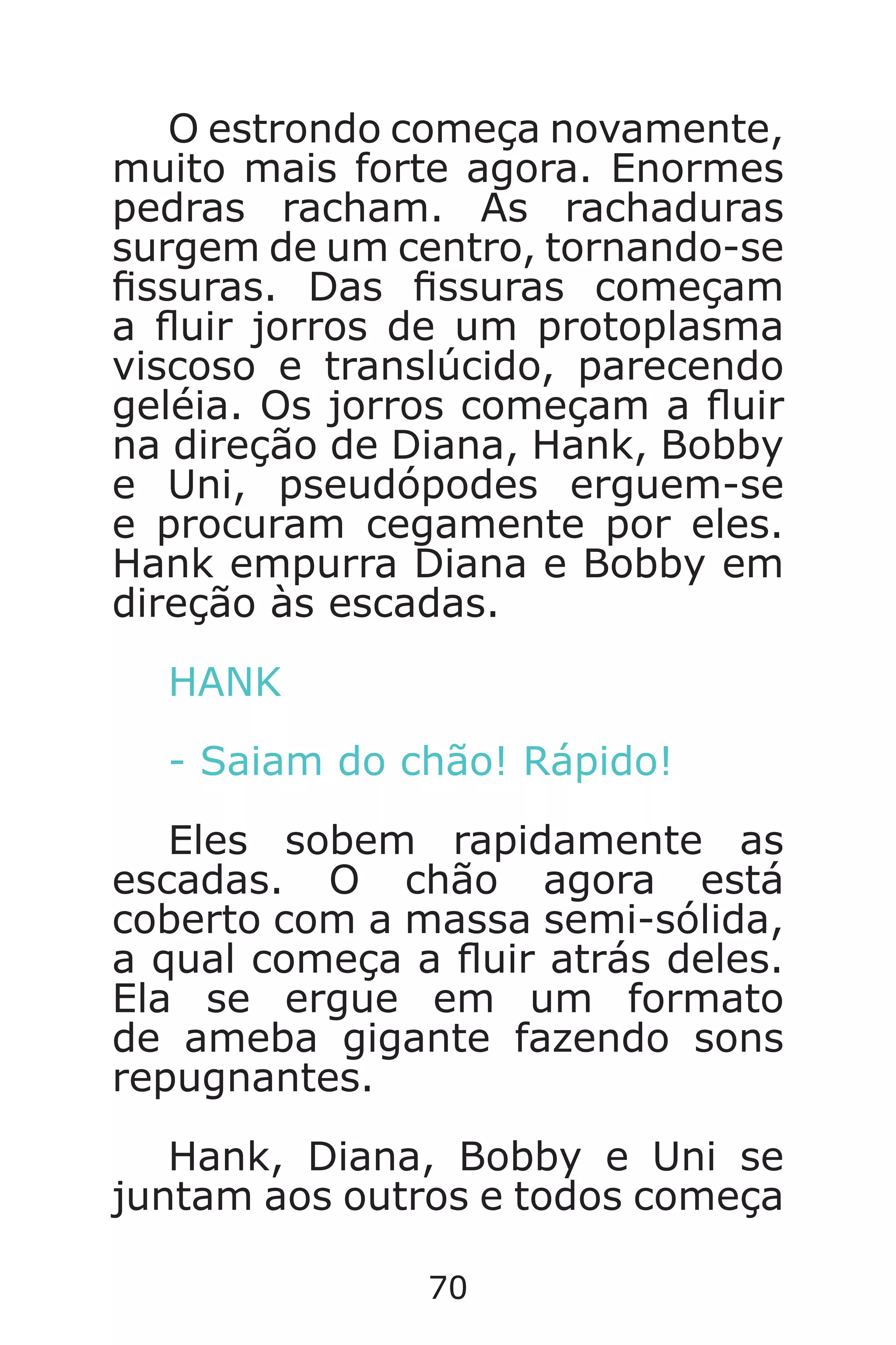70
O estrondo começa novamente,
muito mais forte agora. Enormes
pedras racham. As rachaduras
surgem de um centro, tornando-se
ssuras. Das ssuras começam
a uir jorros de um protoplasma
viscoso e translúcido, parecendo
geléia. Os jorros começam a uir
na direção de Diana, Hank, Bobby
e Uni, pseudópodes erguem-se
e procuram cegamente por eles.
Hank empurra Diana e Bobby em
direção às escadas.
HANK
- Saiam do chão! Rápido!
Eles sobem rapidamente as
escadas. O chão agora está
coberto com a massa semi-sólida,
a qual começa a uir atrás deles.
Ela se ergue em um formato
de ameba gigante fazendo sons
repugnantes.
Hank, Diana, Bobby e Uni se
juntam aos outros e todos começa
Caverna do Dragão.indd 7/3/2002, 16:3870-71
 