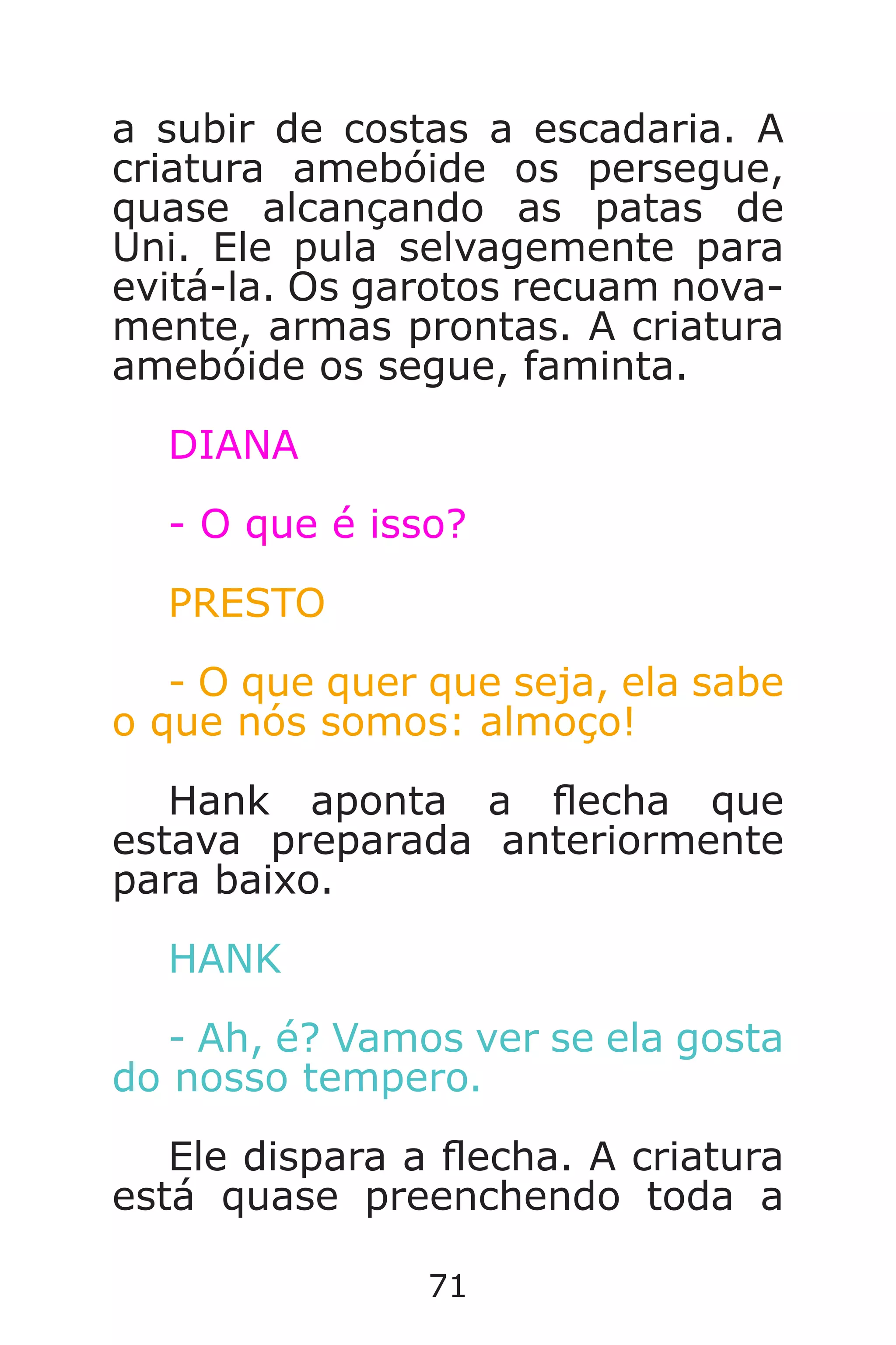 71
a subir de costas a escadaria. A
criatura amebóide os persegue,
quase alcançando as patas de
Uni. Ele pula selvagemente para
evitá-la. Os garotos recuam nova-
mente, armas prontas. A criatura
amebóide os segue, faminta.
DIANA
- O que é isso?
PRESTO
- O que quer que seja, ela sabe
o que nós somos: almoço!
Hank aponta a echa que
estava preparada anteriormente
para baixo.
HANK
- Ah, é? Vamos ver se ela gosta
do nosso tempero.
Ele dispara a echa. A criatura
está quase preenchendo toda a
Caverna do Dragão.indd 7/3/2002, 16:3870-71
 