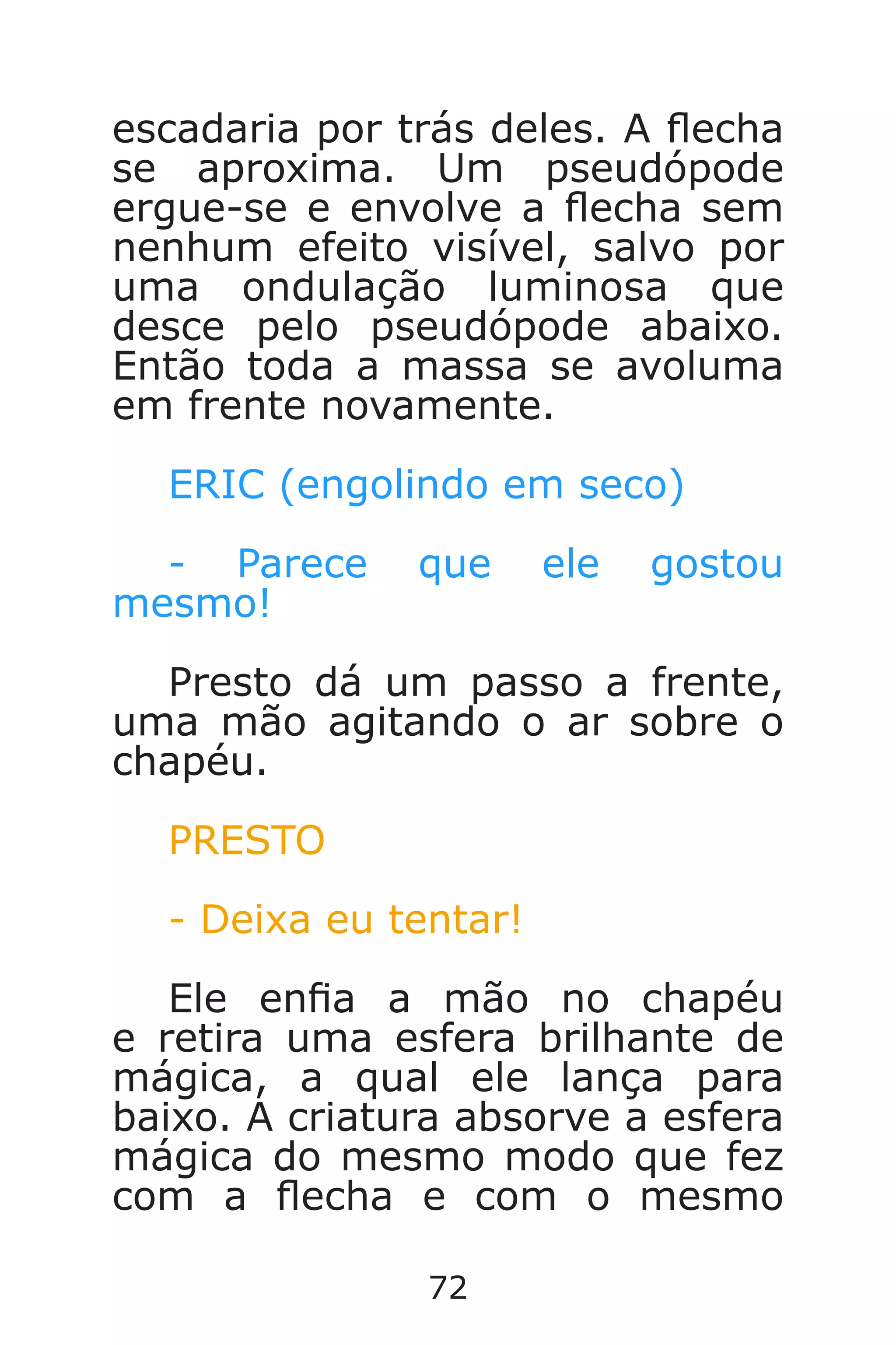 72
escadaria por trás deles. A echa
se aproxima. Um pseudópode
ergue-se e envolve a echa sem
nenhum efeito visível, salvo por
uma ondulação luminosa que
desce pelo pseudópode abaixo.
Então toda a massa se avoluma
em frente novamente.
ERIC (engolindo em seco)
- Parece que ele gostou
mesmo!
Presto dá um passo a frente,
uma mão agitando o ar sobre o
chapéu.
PRESTO
- Deixa eu tentar!
Ele ena a mão no chapéu
e retira uma esfera brilhante de
mágica, a qual ele lança para
baixo. A criatura absorve a esfera
mágica do mesmo modo que fez
com a echa e com o mesmo
Caverna do Dragão.indd 7/3/2002, 16:3872-73
 
