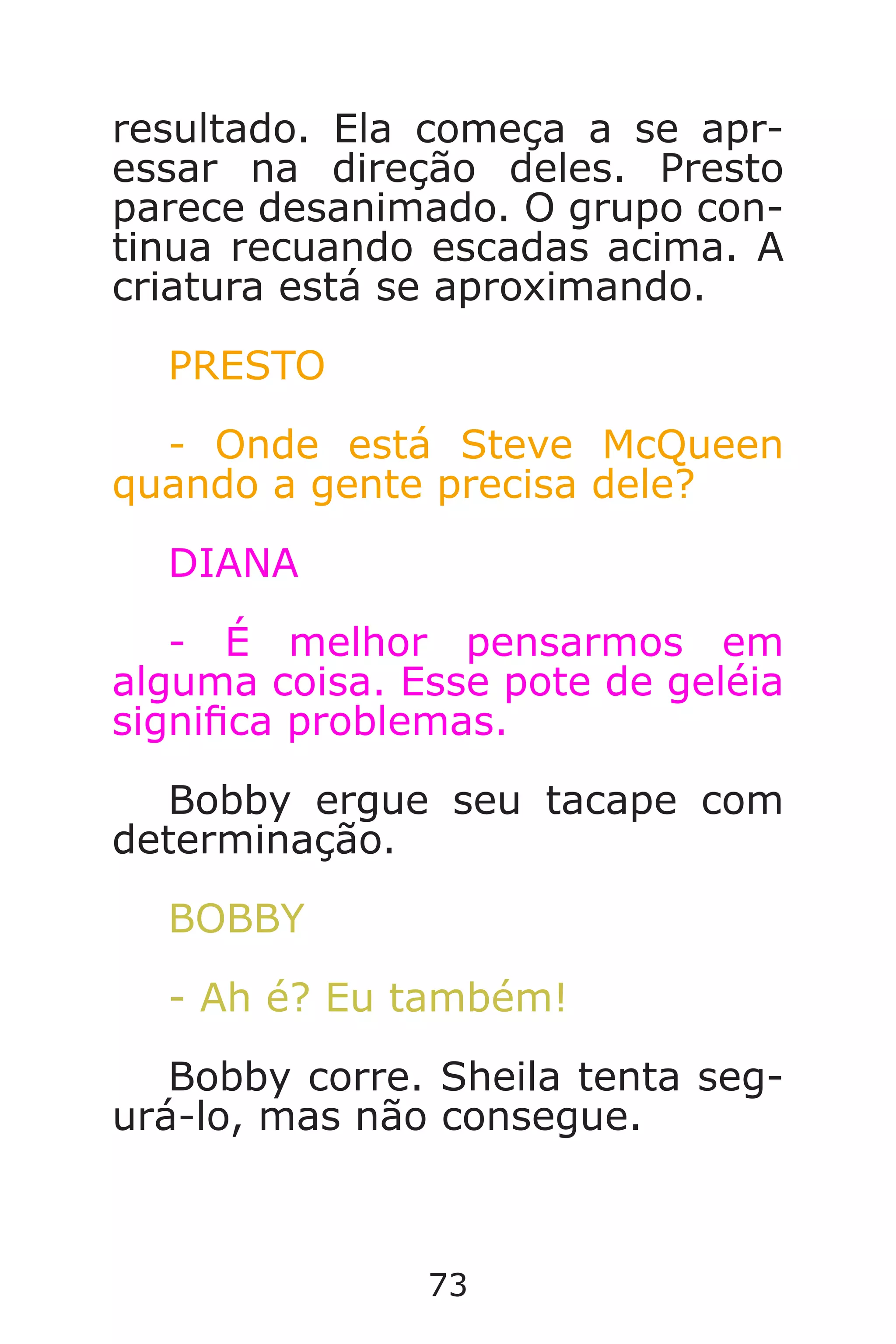 73
resultado. Ela começa a se apr-
essar na direção deles. Presto
parece desanimado. O grupo con-
tinua recuando escadas acima. A
criatura está se aproximando.
PRESTO
- Onde está Steve McQueen
quando a gente precisa dele?
DIANA
- É melhor pensarmos em
alguma coisa. Esse pote de geléia
signica problemas.
Bobby ergue seu tacape com
determinação.
BOBBY
- Ah é? Eu também!
Bobby corre. Sheila tenta seg-
urá-lo, mas não consegue.
Caverna do Dragão.indd 7/3/2002, 16:3872-73
 