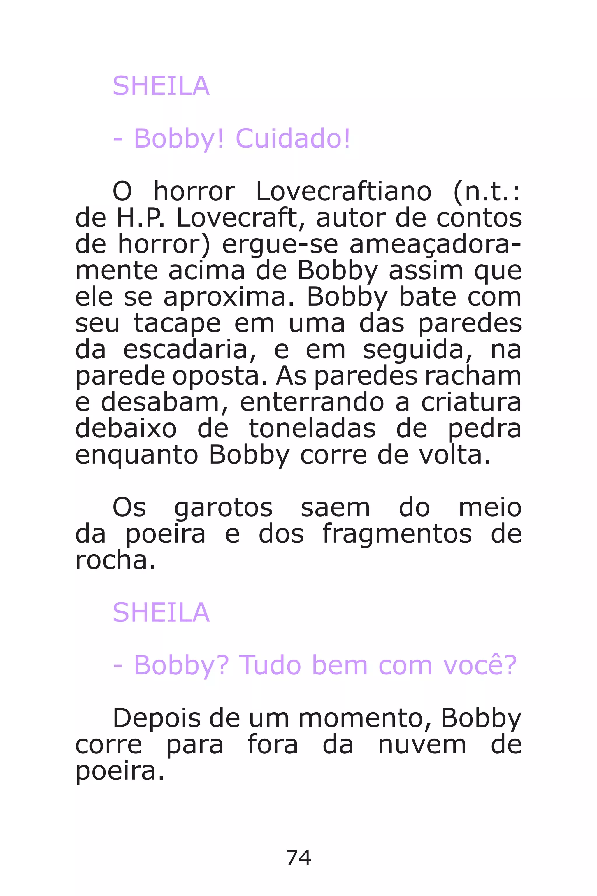 74
SHEILA
- Bobby! Cuidado!
O horror Lovecraftiano (n.t.:
de H.P. Lovecraft, autor de contos
de horror) ergue-se ameaçadora-
mente acima de Bobby assim que
ele se aproxima. Bobby bate com
seu tacape em uma das paredes
da escadaria, e em seguida, na
parede oposta. As paredes racham
e desabam, enterrando a criatura
debaixo de toneladas de pedra
enquanto Bobby corre de volta.
Os garotos saem do meio
da poeira e dos fragmentos de
rocha.
SHEILA
- Bobby? Tudo bem com você?
Depois de um momento, Bobby
corre para fora da nuvem de
poeira.
Caverna do Dragão.indd 7/3/2002, 16:3874-75
 