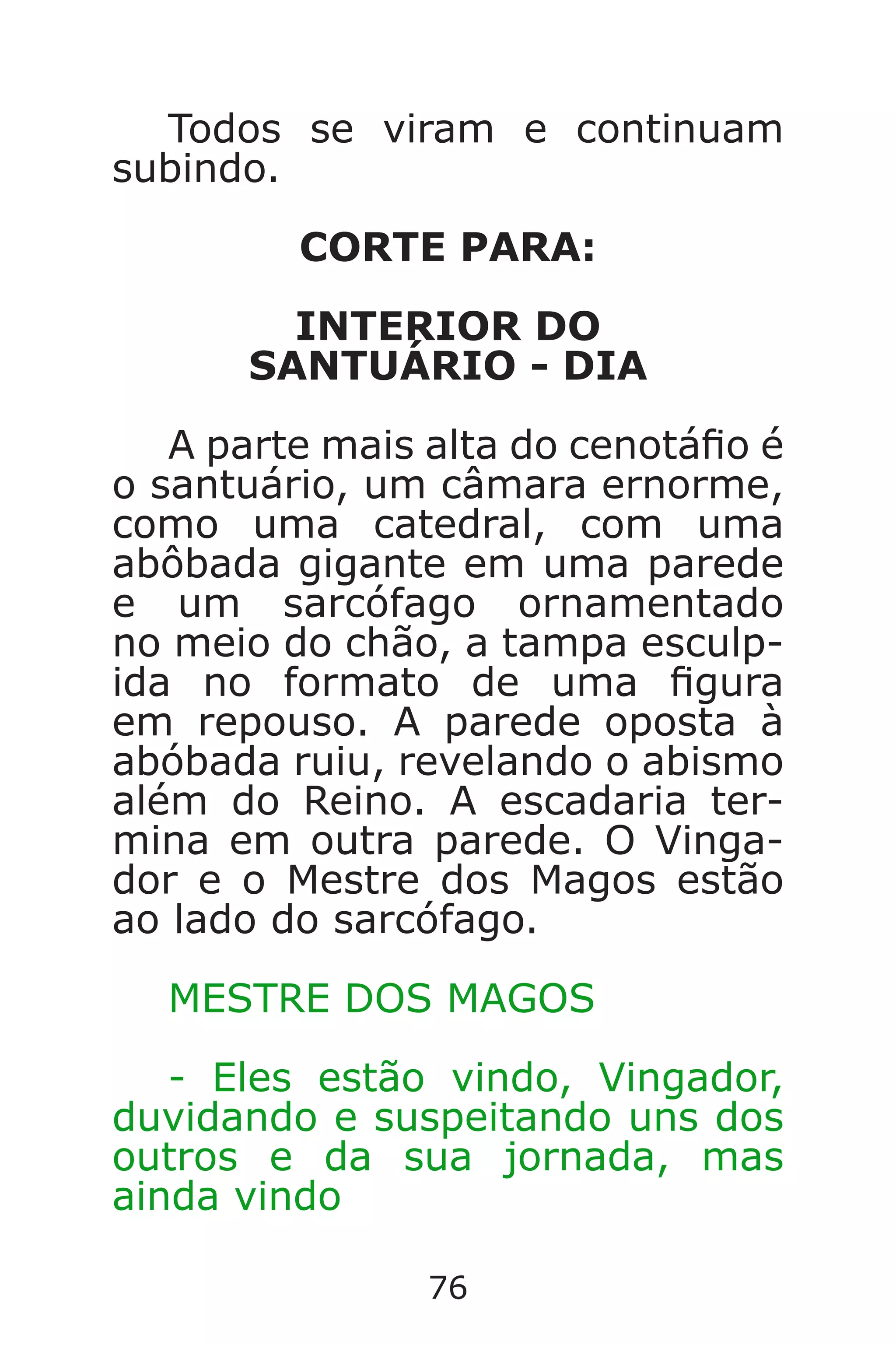 76
Todos se viram e continuam
subindo.
CORTE PARA:
INTERIOR DO
SANTUÁRIO - DIA
A parte mais alta do cenotáo é
o santuário, um câmara ernorme,
como uma catedral, com uma
abôbada gigante em uma parede
e um sarcófago ornamentado
no meio do chão, a tampa esculp-
ida no formato de uma gura
em repouso. A parede oposta à
abóbada ruiu, revelando o abismo
além do Reino. A escadaria ter-
mina em outra parede. O Vinga-
dor e o Mestre dos Magos estão
ao lado do sarcófago.
MESTRE DOS MAGOS
- Eles estão vindo, Vingador,
duvidando e suspeitando uns dos
outros e da sua jornada, mas
ainda vindo
Caverna do Dragão.indd 7/3/2002, 16:3876-77
 